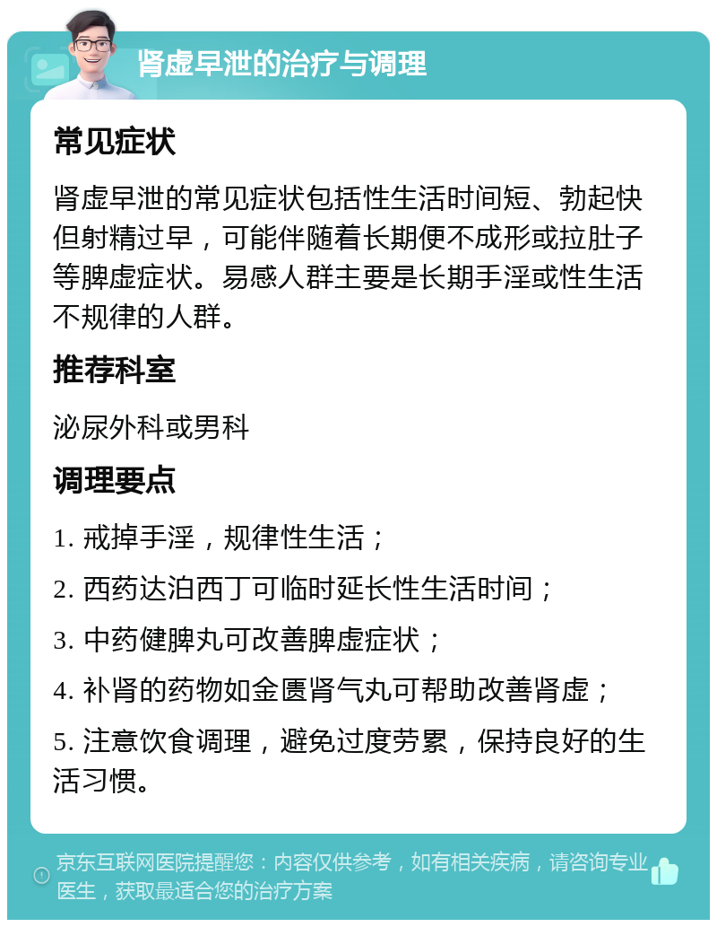 肾虚早泄的治疗与调理 常见症状 肾虚早泄的常见症状包括性生活时间短、勃起快但射精过早，可能伴随着长期便不成形或拉肚子等脾虚症状。易感人群主要是长期手淫或性生活不规律的人群。 推荐科室 泌尿外科或男科 调理要点 1. 戒掉手淫，规律性生活； 2. 西药达泊西丁可临时延长性生活时间； 3. 中药健脾丸可改善脾虚症状； 4. 补肾的药物如金匮肾气丸可帮助改善肾虚； 5. 注意饮食调理，避免过度劳累，保持良好的生活习惯。