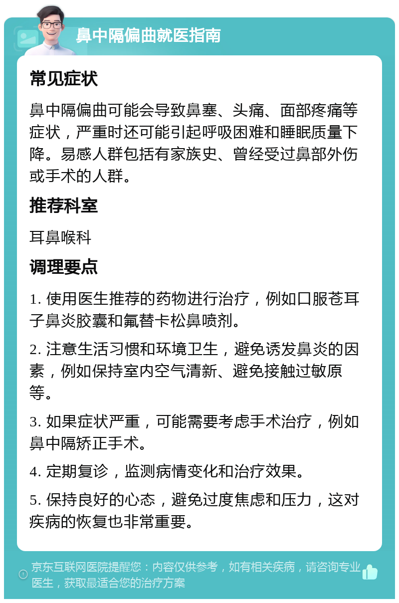 鼻中隔偏曲就医指南 常见症状 鼻中隔偏曲可能会导致鼻塞、头痛、面部疼痛等症状，严重时还可能引起呼吸困难和睡眠质量下降。易感人群包括有家族史、曾经受过鼻部外伤或手术的人群。 推荐科室 耳鼻喉科 调理要点 1. 使用医生推荐的药物进行治疗，例如口服苍耳子鼻炎胶囊和氟替卡松鼻喷剂。 2. 注意生活习惯和环境卫生，避免诱发鼻炎的因素，例如保持室内空气清新、避免接触过敏原等。 3. 如果症状严重，可能需要考虑手术治疗，例如鼻中隔矫正手术。 4. 定期复诊，监测病情变化和治疗效果。 5. 保持良好的心态，避免过度焦虑和压力，这对疾病的恢复也非常重要。