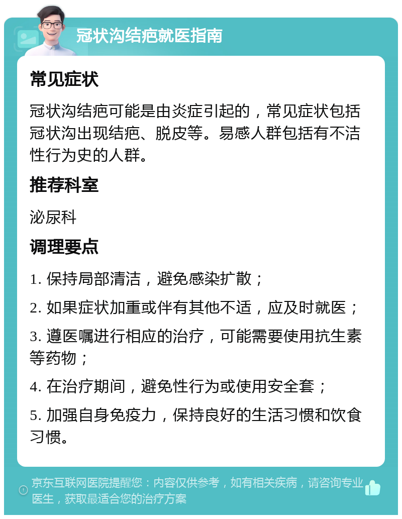 冠状沟结疤就医指南 常见症状 冠状沟结疤可能是由炎症引起的，常见症状包括冠状沟出现结疤、脱皮等。易感人群包括有不洁性行为史的人群。 推荐科室 泌尿科 调理要点 1. 保持局部清洁，避免感染扩散； 2. 如果症状加重或伴有其他不适，应及时就医； 3. 遵医嘱进行相应的治疗，可能需要使用抗生素等药物； 4. 在治疗期间，避免性行为或使用安全套； 5. 加强自身免疫力，保持良好的生活习惯和饮食习惯。