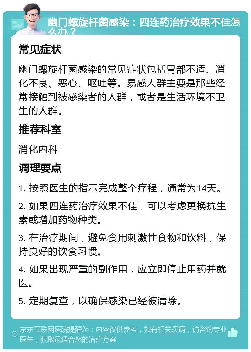 幽门螺旋杆菌感染：四连药治疗效果不佳怎么办？ 常见症状 幽门螺旋杆菌感染的常见症状包括胃部不适、消化不良、恶心、呕吐等。易感人群主要是那些经常接触到被感染者的人群，或者是生活环境不卫生的人群。 推荐科室 消化内科 调理要点 1. 按照医生的指示完成整个疗程，通常为14天。 2. 如果四连药治疗效果不佳，可以考虑更换抗生素或增加药物种类。 3. 在治疗期间，避免食用刺激性食物和饮料，保持良好的饮食习惯。 4. 如果出现严重的副作用，应立即停止用药并就医。 5. 定期复查，以确保感染已经被清除。