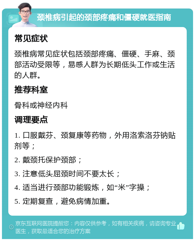 颈椎病引起的颈部疼痛和僵硬就医指南 常见症状 颈椎病常见症状包括颈部疼痛、僵硬、手麻、颈部活动受限等，易感人群为长期低头工作或生活的人群。 推荐科室 骨科或神经内科 调理要点 1. 口服戴芬、颈复康等药物，外用洛索洛芬钠贴剂等； 2. 戴颈托保护颈部； 3. 注意低头屈颈时间不要太长； 4. 适当进行颈部功能锻炼，如“米”字操； 5. 定期复查，避免病情加重。