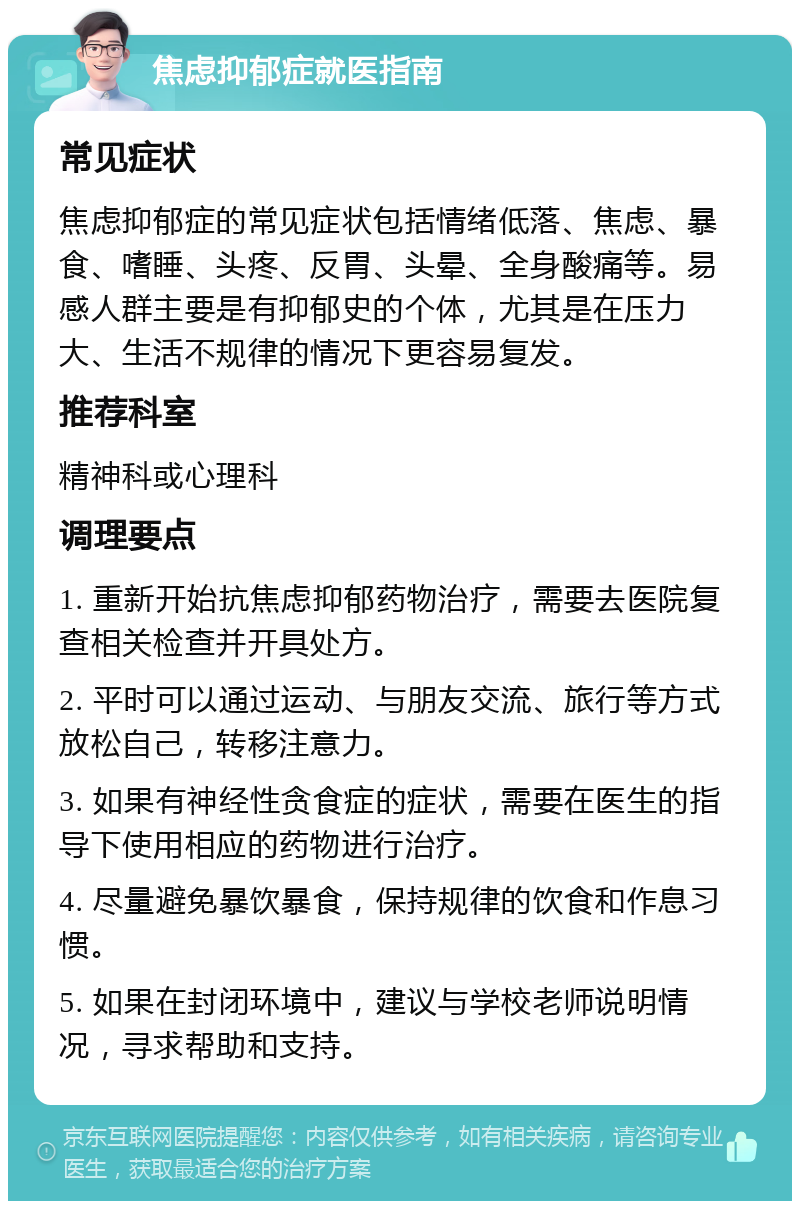 焦虑抑郁症就医指南 常见症状 焦虑抑郁症的常见症状包括情绪低落、焦虑、暴食、嗜睡、头疼、反胃、头晕、全身酸痛等。易感人群主要是有抑郁史的个体，尤其是在压力大、生活不规律的情况下更容易复发。 推荐科室 精神科或心理科 调理要点 1. 重新开始抗焦虑抑郁药物治疗，需要去医院复查相关检查并开具处方。 2. 平时可以通过运动、与朋友交流、旅行等方式放松自己，转移注意力。 3. 如果有神经性贪食症的症状，需要在医生的指导下使用相应的药物进行治疗。 4. 尽量避免暴饮暴食，保持规律的饮食和作息习惯。 5. 如果在封闭环境中，建议与学校老师说明情况，寻求帮助和支持。