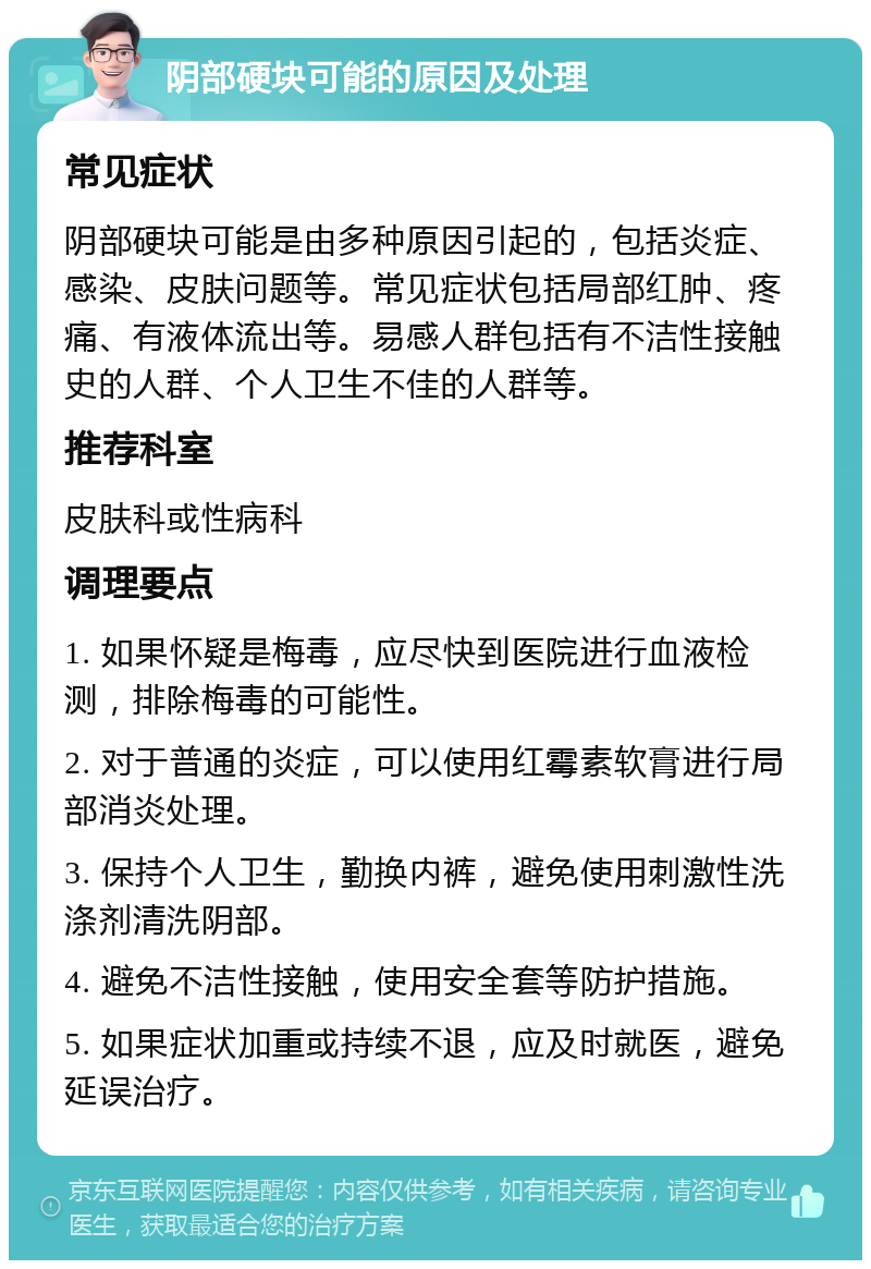 阴部硬块可能的原因及处理 常见症状 阴部硬块可能是由多种原因引起的，包括炎症、感染、皮肤问题等。常见症状包括局部红肿、疼痛、有液体流出等。易感人群包括有不洁性接触史的人群、个人卫生不佳的人群等。 推荐科室 皮肤科或性病科 调理要点 1. 如果怀疑是梅毒，应尽快到医院进行血液检测，排除梅毒的可能性。 2. 对于普通的炎症，可以使用红霉素软膏进行局部消炎处理。 3. 保持个人卫生，勤换内裤，避免使用刺激性洗涤剂清洗阴部。 4. 避免不洁性接触，使用安全套等防护措施。 5. 如果症状加重或持续不退，应及时就医，避免延误治疗。