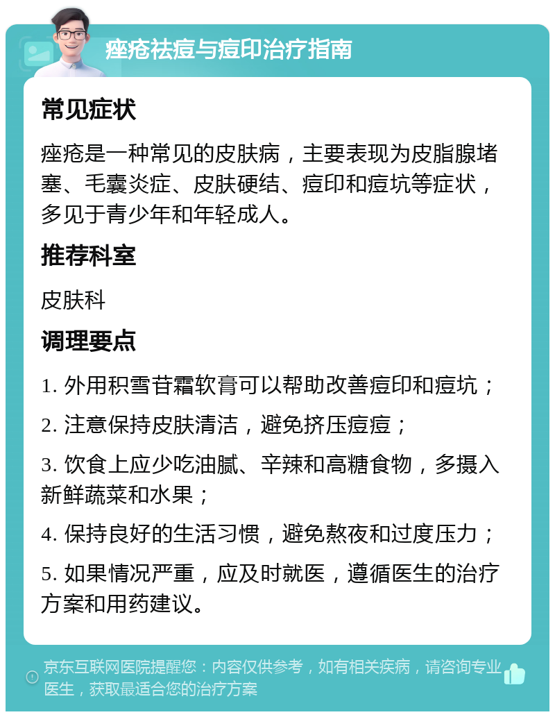 痤疮祛痘与痘印治疗指南 常见症状 痤疮是一种常见的皮肤病，主要表现为皮脂腺堵塞、毛囊炎症、皮肤硬结、痘印和痘坑等症状，多见于青少年和年轻成人。 推荐科室 皮肤科 调理要点 1. 外用积雪苷霜软膏可以帮助改善痘印和痘坑； 2. 注意保持皮肤清洁，避免挤压痘痘； 3. 饮食上应少吃油腻、辛辣和高糖食物，多摄入新鲜蔬菜和水果； 4. 保持良好的生活习惯，避免熬夜和过度压力； 5. 如果情况严重，应及时就医，遵循医生的治疗方案和用药建议。