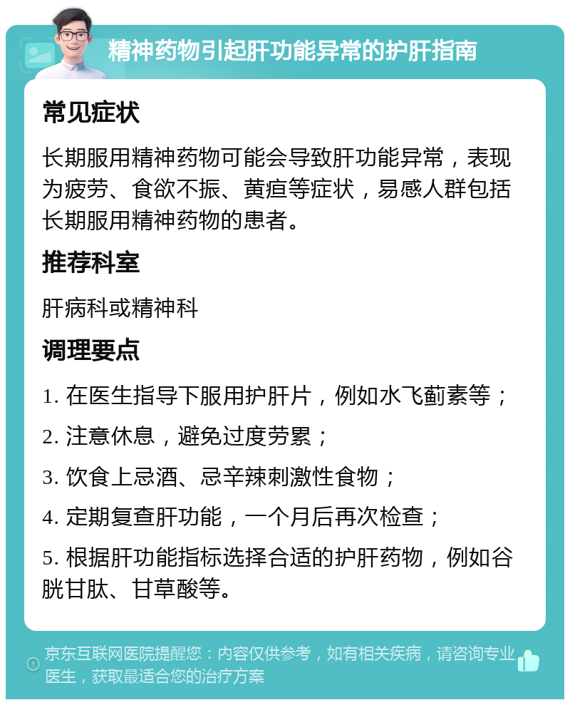 精神药物引起肝功能异常的护肝指南 常见症状 长期服用精神药物可能会导致肝功能异常，表现为疲劳、食欲不振、黄疸等症状，易感人群包括长期服用精神药物的患者。 推荐科室 肝病科或精神科 调理要点 1. 在医生指导下服用护肝片，例如水飞蓟素等； 2. 注意休息，避免过度劳累； 3. 饮食上忌酒、忌辛辣刺激性食物； 4. 定期复查肝功能，一个月后再次检查； 5. 根据肝功能指标选择合适的护肝药物，例如谷胱甘肽、甘草酸等。