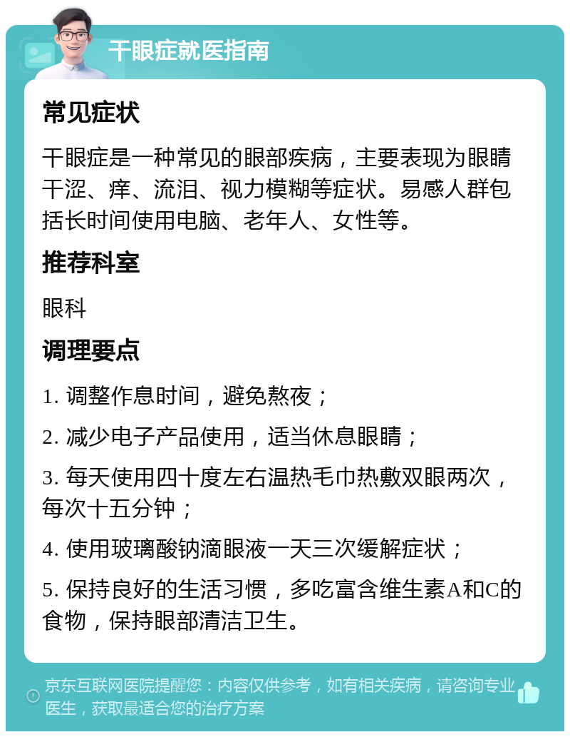 干眼症就医指南 常见症状 干眼症是一种常见的眼部疾病，主要表现为眼睛干涩、痒、流泪、视力模糊等症状。易感人群包括长时间使用电脑、老年人、女性等。 推荐科室 眼科 调理要点 1. 调整作息时间，避免熬夜； 2. 减少电子产品使用，适当休息眼睛； 3. 每天使用四十度左右温热毛巾热敷双眼两次，每次十五分钟； 4. 使用玻璃酸钠滴眼液一天三次缓解症状； 5. 保持良好的生活习惯，多吃富含维生素A和C的食物，保持眼部清洁卫生。