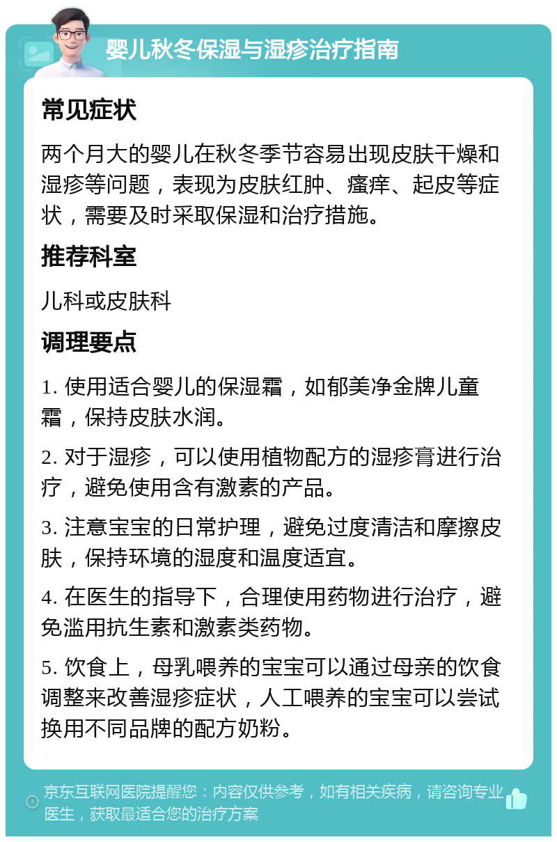 婴儿秋冬保湿与湿疹治疗指南 常见症状 两个月大的婴儿在秋冬季节容易出现皮肤干燥和湿疹等问题，表现为皮肤红肿、瘙痒、起皮等症状，需要及时采取保湿和治疗措施。 推荐科室 儿科或皮肤科 调理要点 1. 使用适合婴儿的保湿霜，如郁美净金牌儿童霜，保持皮肤水润。 2. 对于湿疹，可以使用植物配方的湿疹膏进行治疗，避免使用含有激素的产品。 3. 注意宝宝的日常护理，避免过度清洁和摩擦皮肤，保持环境的湿度和温度适宜。 4. 在医生的指导下，合理使用药物进行治疗，避免滥用抗生素和激素类药物。 5. 饮食上，母乳喂养的宝宝可以通过母亲的饮食调整来改善湿疹症状，人工喂养的宝宝可以尝试换用不同品牌的配方奶粉。