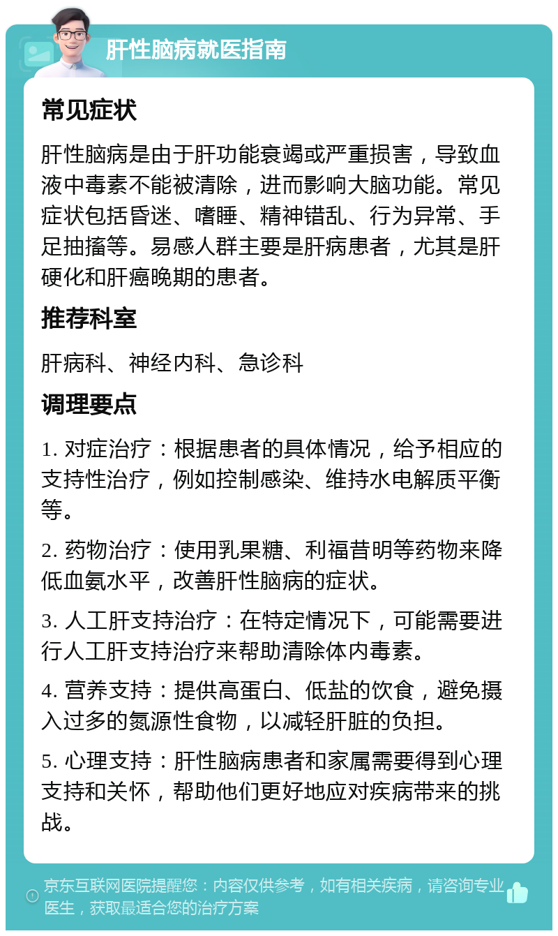 肝性脑病就医指南 常见症状 肝性脑病是由于肝功能衰竭或严重损害，导致血液中毒素不能被清除，进而影响大脑功能。常见症状包括昏迷、嗜睡、精神错乱、行为异常、手足抽搐等。易感人群主要是肝病患者，尤其是肝硬化和肝癌晚期的患者。 推荐科室 肝病科、神经内科、急诊科 调理要点 1. 对症治疗：根据患者的具体情况，给予相应的支持性治疗，例如控制感染、维持水电解质平衡等。 2. 药物治疗：使用乳果糖、利福昔明等药物来降低血氨水平，改善肝性脑病的症状。 3. 人工肝支持治疗：在特定情况下，可能需要进行人工肝支持治疗来帮助清除体内毒素。 4. 营养支持：提供高蛋白、低盐的饮食，避免摄入过多的氮源性食物，以减轻肝脏的负担。 5. 心理支持：肝性脑病患者和家属需要得到心理支持和关怀，帮助他们更好地应对疾病带来的挑战。