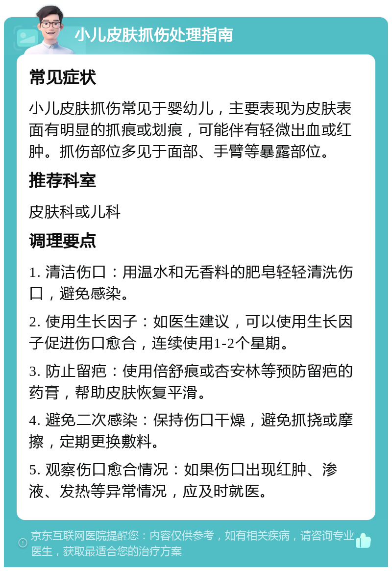 小儿皮肤抓伤处理指南 常见症状 小儿皮肤抓伤常见于婴幼儿，主要表现为皮肤表面有明显的抓痕或划痕，可能伴有轻微出血或红肿。抓伤部位多见于面部、手臂等暴露部位。 推荐科室 皮肤科或儿科 调理要点 1. 清洁伤口：用温水和无香料的肥皂轻轻清洗伤口，避免感染。 2. 使用生长因子：如医生建议，可以使用生长因子促进伤口愈合，连续使用1-2个星期。 3. 防止留疤：使用倍舒痕或杏安林等预防留疤的药膏，帮助皮肤恢复平滑。 4. 避免二次感染：保持伤口干燥，避免抓挠或摩擦，定期更换敷料。 5. 观察伤口愈合情况：如果伤口出现红肿、渗液、发热等异常情况，应及时就医。