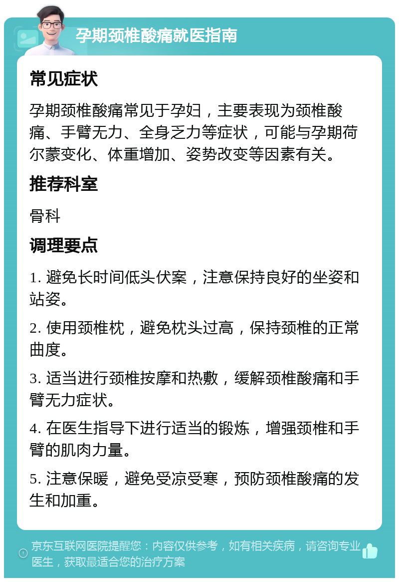 孕期颈椎酸痛就医指南 常见症状 孕期颈椎酸痛常见于孕妇，主要表现为颈椎酸痛、手臂无力、全身乏力等症状，可能与孕期荷尔蒙变化、体重增加、姿势改变等因素有关。 推荐科室 骨科 调理要点 1. 避免长时间低头伏案，注意保持良好的坐姿和站姿。 2. 使用颈椎枕，避免枕头过高，保持颈椎的正常曲度。 3. 适当进行颈椎按摩和热敷，缓解颈椎酸痛和手臂无力症状。 4. 在医生指导下进行适当的锻炼，增强颈椎和手臂的肌肉力量。 5. 注意保暖，避免受凉受寒，预防颈椎酸痛的发生和加重。