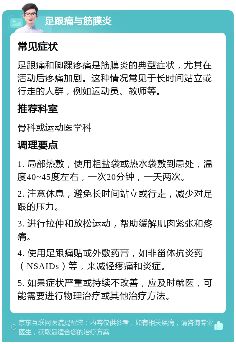 足跟痛与筋膜炎 常见症状 足跟痛和脚踝疼痛是筋膜炎的典型症状，尤其在活动后疼痛加剧。这种情况常见于长时间站立或行走的人群，例如运动员、教师等。 推荐科室 骨科或运动医学科 调理要点 1. 局部热敷，使用粗盐袋或热水袋敷到患处，温度40~45度左右，一次20分钟，一天两次。 2. 注意休息，避免长时间站立或行走，减少对足跟的压力。 3. 进行拉伸和放松运动，帮助缓解肌肉紧张和疼痛。 4. 使用足跟痛贴或外敷药膏，如非甾体抗炎药（NSAIDs）等，来减轻疼痛和炎症。 5. 如果症状严重或持续不改善，应及时就医，可能需要进行物理治疗或其他治疗方法。