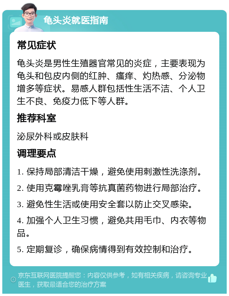 龟头炎就医指南 常见症状 龟头炎是男性生殖器官常见的炎症，主要表现为龟头和包皮内侧的红肿、瘙痒、灼热感、分泌物增多等症状。易感人群包括性生活不洁、个人卫生不良、免疫力低下等人群。 推荐科室 泌尿外科或皮肤科 调理要点 1. 保持局部清洁干燥，避免使用刺激性洗涤剂。 2. 使用克霉唑乳膏等抗真菌药物进行局部治疗。 3. 避免性生活或使用安全套以防止交叉感染。 4. 加强个人卫生习惯，避免共用毛巾、内衣等物品。 5. 定期复诊，确保病情得到有效控制和治疗。