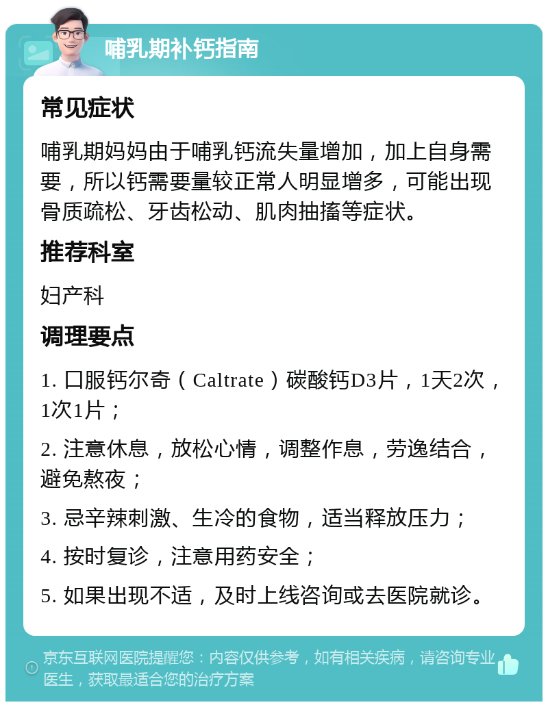 哺乳期补钙指南 常见症状 哺乳期妈妈由于哺乳钙流失量增加，加上自身需要，所以钙需要量较正常人明显增多，可能出现骨质疏松、牙齿松动、肌肉抽搐等症状。 推荐科室 妇产科 调理要点 1. 口服钙尔奇（Caltrate）碳酸钙D3片，1天2次，1次1片； 2. 注意休息，放松心情，调整作息，劳逸结合，避免熬夜； 3. 忌辛辣刺激、生冷的食物，适当释放压力； 4. 按时复诊，注意用药安全； 5. 如果出现不适，及时上线咨询或去医院就诊。