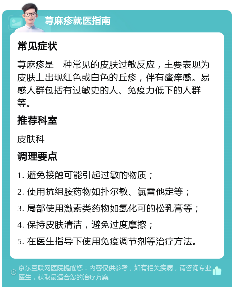 荨麻疹就医指南 常见症状 荨麻疹是一种常见的皮肤过敏反应，主要表现为皮肤上出现红色或白色的丘疹，伴有瘙痒感。易感人群包括有过敏史的人、免疫力低下的人群等。 推荐科室 皮肤科 调理要点 1. 避免接触可能引起过敏的物质； 2. 使用抗组胺药物如扑尔敏、氯雷他定等； 3. 局部使用激素类药物如氢化可的松乳膏等； 4. 保持皮肤清洁，避免过度摩擦； 5. 在医生指导下使用免疫调节剂等治疗方法。