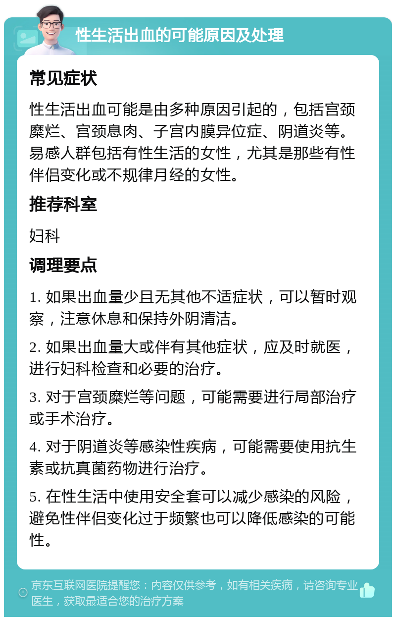 性生活出血的可能原因及处理 常见症状 性生活出血可能是由多种原因引起的，包括宫颈糜烂、宫颈息肉、子宫内膜异位症、阴道炎等。易感人群包括有性生活的女性，尤其是那些有性伴侣变化或不规律月经的女性。 推荐科室 妇科 调理要点 1. 如果出血量少且无其他不适症状，可以暂时观察，注意休息和保持外阴清洁。 2. 如果出血量大或伴有其他症状，应及时就医，进行妇科检查和必要的治疗。 3. 对于宫颈糜烂等问题，可能需要进行局部治疗或手术治疗。 4. 对于阴道炎等感染性疾病，可能需要使用抗生素或抗真菌药物进行治疗。 5. 在性生活中使用安全套可以减少感染的风险，避免性伴侣变化过于频繁也可以降低感染的可能性。