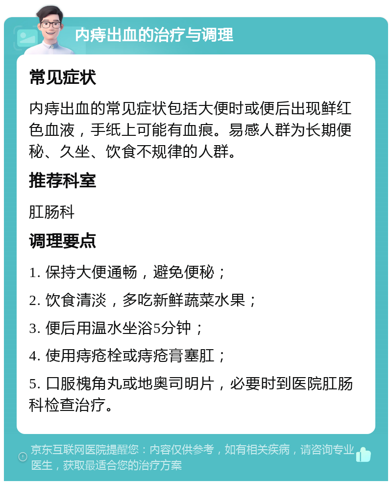 内痔出血的治疗与调理 常见症状 内痔出血的常见症状包括大便时或便后出现鲜红色血液，手纸上可能有血痕。易感人群为长期便秘、久坐、饮食不规律的人群。 推荐科室 肛肠科 调理要点 1. 保持大便通畅，避免便秘； 2. 饮食清淡，多吃新鲜蔬菜水果； 3. 便后用温水坐浴5分钟； 4. 使用痔疮栓或痔疮膏塞肛； 5. 口服槐角丸或地奥司明片，必要时到医院肛肠科检查治疗。