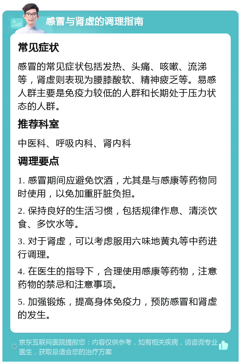 感冒与肾虚的调理指南 常见症状 感冒的常见症状包括发热、头痛、咳嗽、流涕等，肾虚则表现为腰膝酸软、精神疲乏等。易感人群主要是免疫力较低的人群和长期处于压力状态的人群。 推荐科室 中医科、呼吸内科、肾内科 调理要点 1. 感冒期间应避免饮酒，尤其是与感康等药物同时使用，以免加重肝脏负担。 2. 保持良好的生活习惯，包括规律作息、清淡饮食、多饮水等。 3. 对于肾虚，可以考虑服用六味地黄丸等中药进行调理。 4. 在医生的指导下，合理使用感康等药物，注意药物的禁忌和注意事项。 5. 加强锻炼，提高身体免疫力，预防感冒和肾虚的发生。