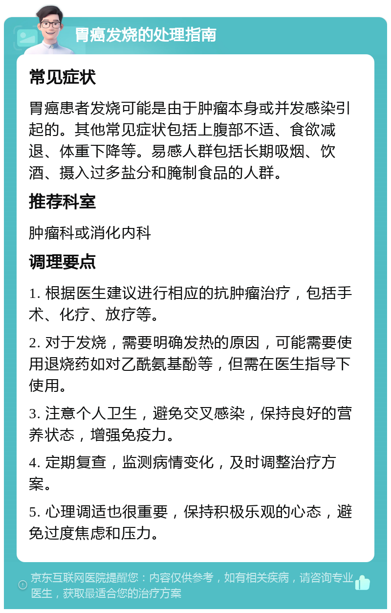 胃癌发烧的处理指南 常见症状 胃癌患者发烧可能是由于肿瘤本身或并发感染引起的。其他常见症状包括上腹部不适、食欲减退、体重下降等。易感人群包括长期吸烟、饮酒、摄入过多盐分和腌制食品的人群。 推荐科室 肿瘤科或消化内科 调理要点 1. 根据医生建议进行相应的抗肿瘤治疗，包括手术、化疗、放疗等。 2. 对于发烧，需要明确发热的原因，可能需要使用退烧药如对乙酰氨基酚等，但需在医生指导下使用。 3. 注意个人卫生，避免交叉感染，保持良好的营养状态，增强免疫力。 4. 定期复查，监测病情变化，及时调整治疗方案。 5. 心理调适也很重要，保持积极乐观的心态，避免过度焦虑和压力。