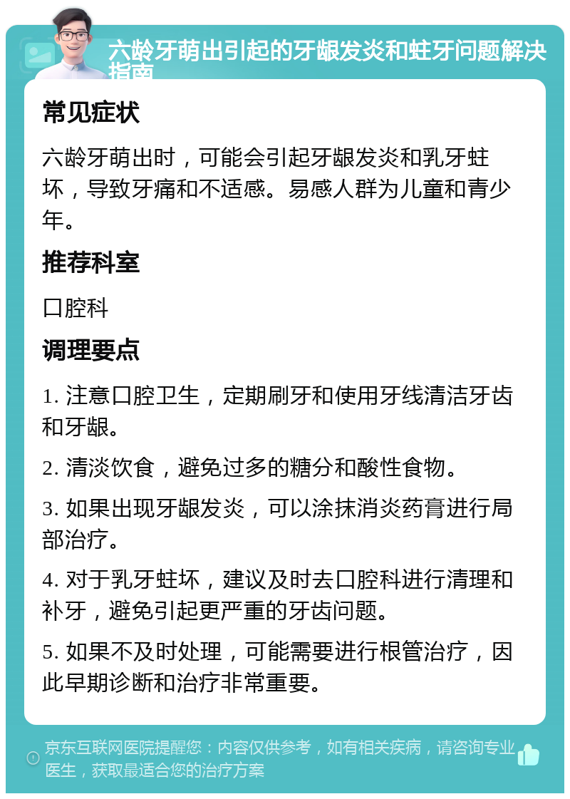 六龄牙萌出引起的牙龈发炎和蛀牙问题解决指南 常见症状 六龄牙萌出时，可能会引起牙龈发炎和乳牙蛀坏，导致牙痛和不适感。易感人群为儿童和青少年。 推荐科室 口腔科 调理要点 1. 注意口腔卫生，定期刷牙和使用牙线清洁牙齿和牙龈。 2. 清淡饮食，避免过多的糖分和酸性食物。 3. 如果出现牙龈发炎，可以涂抹消炎药膏进行局部治疗。 4. 对于乳牙蛀坏，建议及时去口腔科进行清理和补牙，避免引起更严重的牙齿问题。 5. 如果不及时处理，可能需要进行根管治疗，因此早期诊断和治疗非常重要。