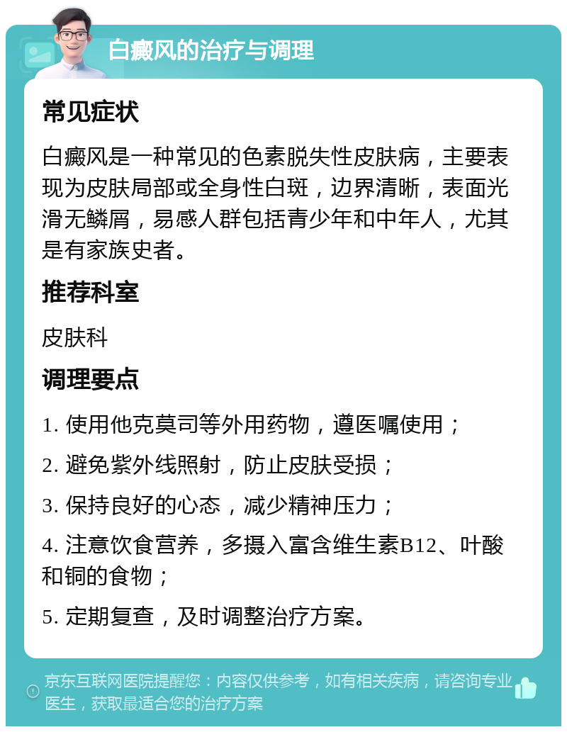 白癜风的治疗与调理 常见症状 白癜风是一种常见的色素脱失性皮肤病，主要表现为皮肤局部或全身性白斑，边界清晰，表面光滑无鳞屑，易感人群包括青少年和中年人，尤其是有家族史者。 推荐科室 皮肤科 调理要点 1. 使用他克莫司等外用药物，遵医嘱使用； 2. 避免紫外线照射，防止皮肤受损； 3. 保持良好的心态，减少精神压力； 4. 注意饮食营养，多摄入富含维生素B12、叶酸和铜的食物； 5. 定期复查，及时调整治疗方案。