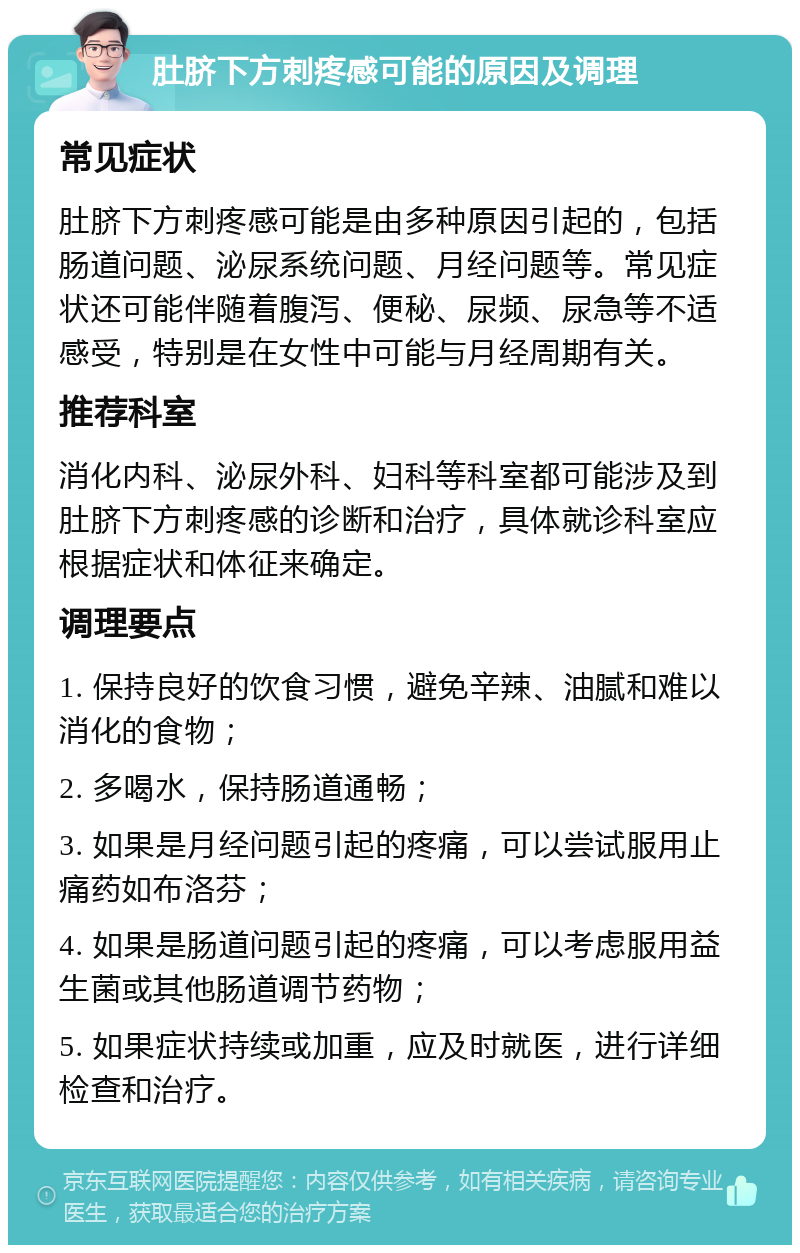 肚脐下方刺疼感可能的原因及调理 常见症状 肚脐下方刺疼感可能是由多种原因引起的，包括肠道问题、泌尿系统问题、月经问题等。常见症状还可能伴随着腹泻、便秘、尿频、尿急等不适感受，特别是在女性中可能与月经周期有关。 推荐科室 消化内科、泌尿外科、妇科等科室都可能涉及到肚脐下方刺疼感的诊断和治疗，具体就诊科室应根据症状和体征来确定。 调理要点 1. 保持良好的饮食习惯，避免辛辣、油腻和难以消化的食物； 2. 多喝水，保持肠道通畅； 3. 如果是月经问题引起的疼痛，可以尝试服用止痛药如布洛芬； 4. 如果是肠道问题引起的疼痛，可以考虑服用益生菌或其他肠道调节药物； 5. 如果症状持续或加重，应及时就医，进行详细检查和治疗。