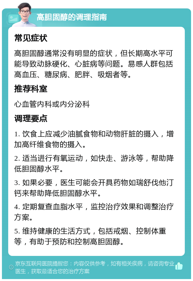 高胆固醇的调理指南 常见症状 高胆固醇通常没有明显的症状，但长期高水平可能导致动脉硬化、心脏病等问题。易感人群包括高血压、糖尿病、肥胖、吸烟者等。 推荐科室 心血管内科或内分泌科 调理要点 1. 饮食上应减少油腻食物和动物肝脏的摄入，增加高纤维食物的摄入。 2. 适当进行有氧运动，如快走、游泳等，帮助降低胆固醇水平。 3. 如果必要，医生可能会开具药物如瑞舒伐他汀钙来帮助降低胆固醇水平。 4. 定期复查血脂水平，监控治疗效果和调整治疗方案。 5. 维持健康的生活方式，包括戒烟、控制体重等，有助于预防和控制高胆固醇。