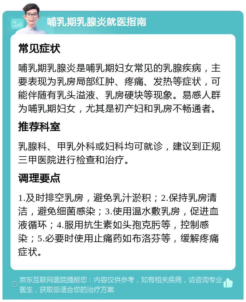 哺乳期乳腺炎就医指南 常见症状 哺乳期乳腺炎是哺乳期妇女常见的乳腺疾病，主要表现为乳房局部红肿、疼痛、发热等症状，可能伴随有乳头溢液、乳房硬块等现象。易感人群为哺乳期妇女，尤其是初产妇和乳房不畅通者。 推荐科室 乳腺科、甲乳外科或妇科均可就诊，建议到正规三甲医院进行检查和治疗。 调理要点 1.及时排空乳房，避免乳汁淤积；2.保持乳房清洁，避免细菌感染；3.使用温水敷乳房，促进血液循环；4.服用抗生素如头孢克肟等，控制感染；5.必要时使用止痛药如布洛芬等，缓解疼痛症状。