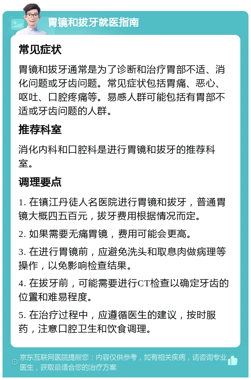 胃镜和拔牙就医指南 常见症状 胃镜和拔牙通常是为了诊断和治疗胃部不适、消化问题或牙齿问题。常见症状包括胃痛、恶心、呕吐、口腔疼痛等。易感人群可能包括有胃部不适或牙齿问题的人群。 推荐科室 消化内科和口腔科是进行胃镜和拔牙的推荐科室。 调理要点 1. 在镇江丹徒人名医院进行胃镜和拔牙，普通胃镜大概四五百元，拔牙费用根据情况而定。 2. 如果需要无痛胃镜，费用可能会更高。 3. 在进行胃镜前，应避免洗头和取息肉做病理等操作，以免影响检查结果。 4. 在拔牙前，可能需要进行CT检查以确定牙齿的位置和难易程度。 5. 在治疗过程中，应遵循医生的建议，按时服药，注意口腔卫生和饮食调理。