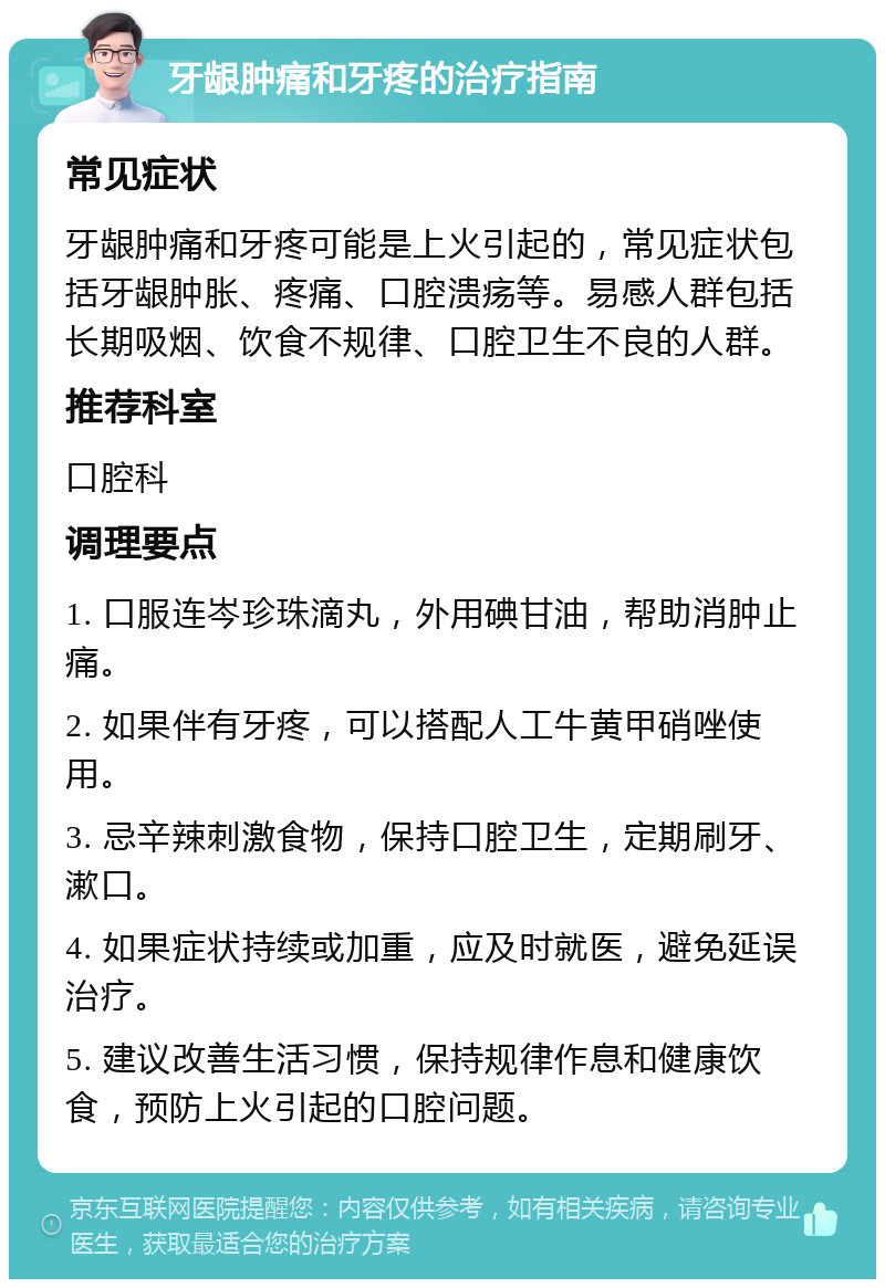 牙龈肿痛和牙疼的治疗指南 常见症状 牙龈肿痛和牙疼可能是上火引起的，常见症状包括牙龈肿胀、疼痛、口腔溃疡等。易感人群包括长期吸烟、饮食不规律、口腔卫生不良的人群。 推荐科室 口腔科 调理要点 1. 口服连岑珍珠滴丸，外用碘甘油，帮助消肿止痛。 2. 如果伴有牙疼，可以搭配人工牛黄甲硝唑使用。 3. 忌辛辣刺激食物，保持口腔卫生，定期刷牙、漱口。 4. 如果症状持续或加重，应及时就医，避免延误治疗。 5. 建议改善生活习惯，保持规律作息和健康饮食，预防上火引起的口腔问题。