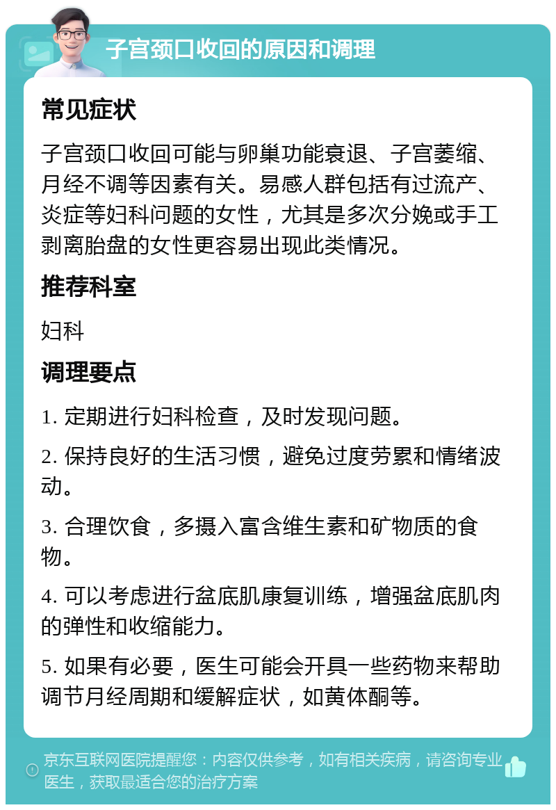 子宫颈口收回的原因和调理 常见症状 子宫颈口收回可能与卵巢功能衰退、子宫萎缩、月经不调等因素有关。易感人群包括有过流产、炎症等妇科问题的女性，尤其是多次分娩或手工剥离胎盘的女性更容易出现此类情况。 推荐科室 妇科 调理要点 1. 定期进行妇科检查，及时发现问题。 2. 保持良好的生活习惯，避免过度劳累和情绪波动。 3. 合理饮食，多摄入富含维生素和矿物质的食物。 4. 可以考虑进行盆底肌康复训练，增强盆底肌肉的弹性和收缩能力。 5. 如果有必要，医生可能会开具一些药物来帮助调节月经周期和缓解症状，如黄体酮等。