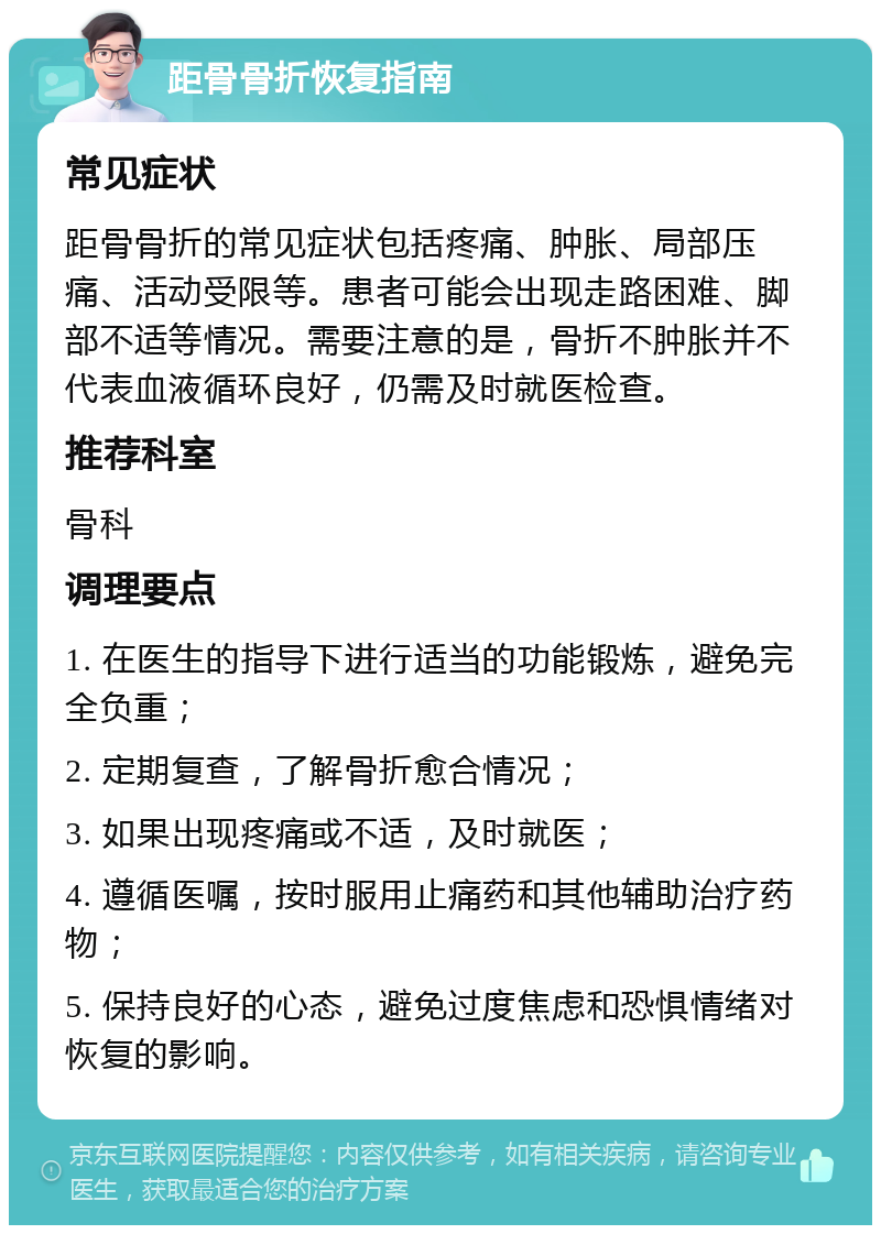 距骨骨折恢复指南 常见症状 距骨骨折的常见症状包括疼痛、肿胀、局部压痛、活动受限等。患者可能会出现走路困难、脚部不适等情况。需要注意的是，骨折不肿胀并不代表血液循环良好，仍需及时就医检查。 推荐科室 骨科 调理要点 1. 在医生的指导下进行适当的功能锻炼，避免完全负重； 2. 定期复查，了解骨折愈合情况； 3. 如果出现疼痛或不适，及时就医； 4. 遵循医嘱，按时服用止痛药和其他辅助治疗药物； 5. 保持良好的心态，避免过度焦虑和恐惧情绪对恢复的影响。