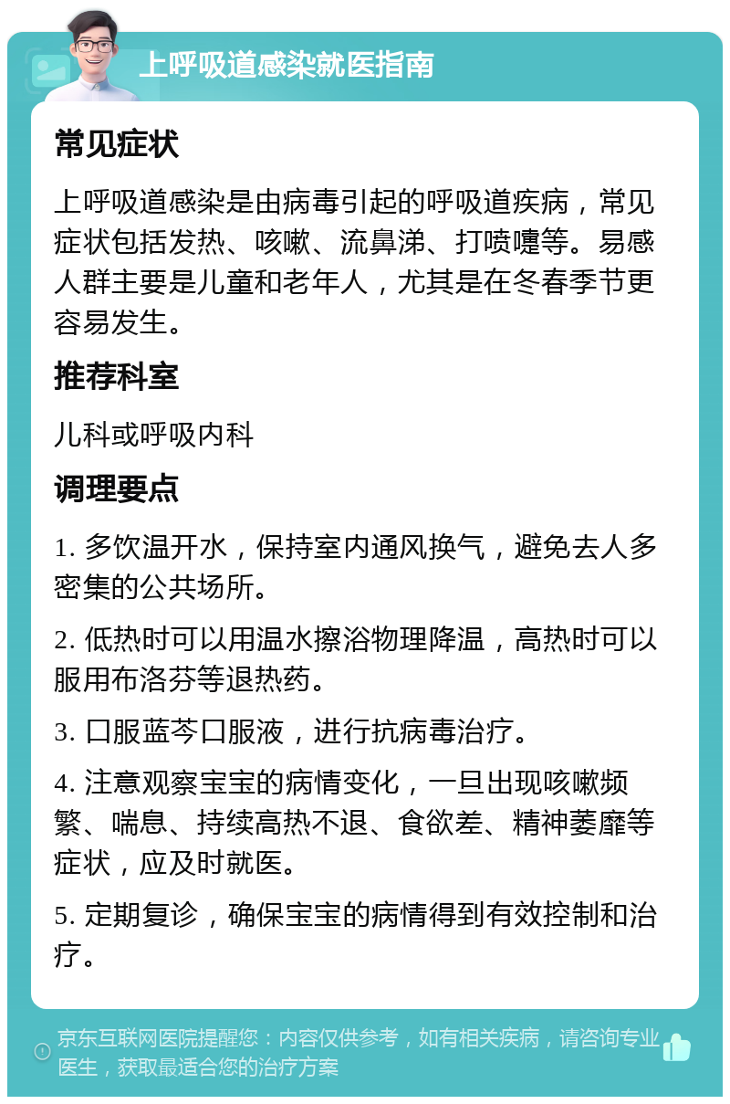 上呼吸道感染就医指南 常见症状 上呼吸道感染是由病毒引起的呼吸道疾病，常见症状包括发热、咳嗽、流鼻涕、打喷嚏等。易感人群主要是儿童和老年人，尤其是在冬春季节更容易发生。 推荐科室 儿科或呼吸内科 调理要点 1. 多饮温开水，保持室内通风换气，避免去人多密集的公共场所。 2. 低热时可以用温水擦浴物理降温，高热时可以服用布洛芬等退热药。 3. 口服蓝芩口服液，进行抗病毒治疗。 4. 注意观察宝宝的病情变化，一旦出现咳嗽频繁、喘息、持续高热不退、食欲差、精神萎靡等症状，应及时就医。 5. 定期复诊，确保宝宝的病情得到有效控制和治疗。