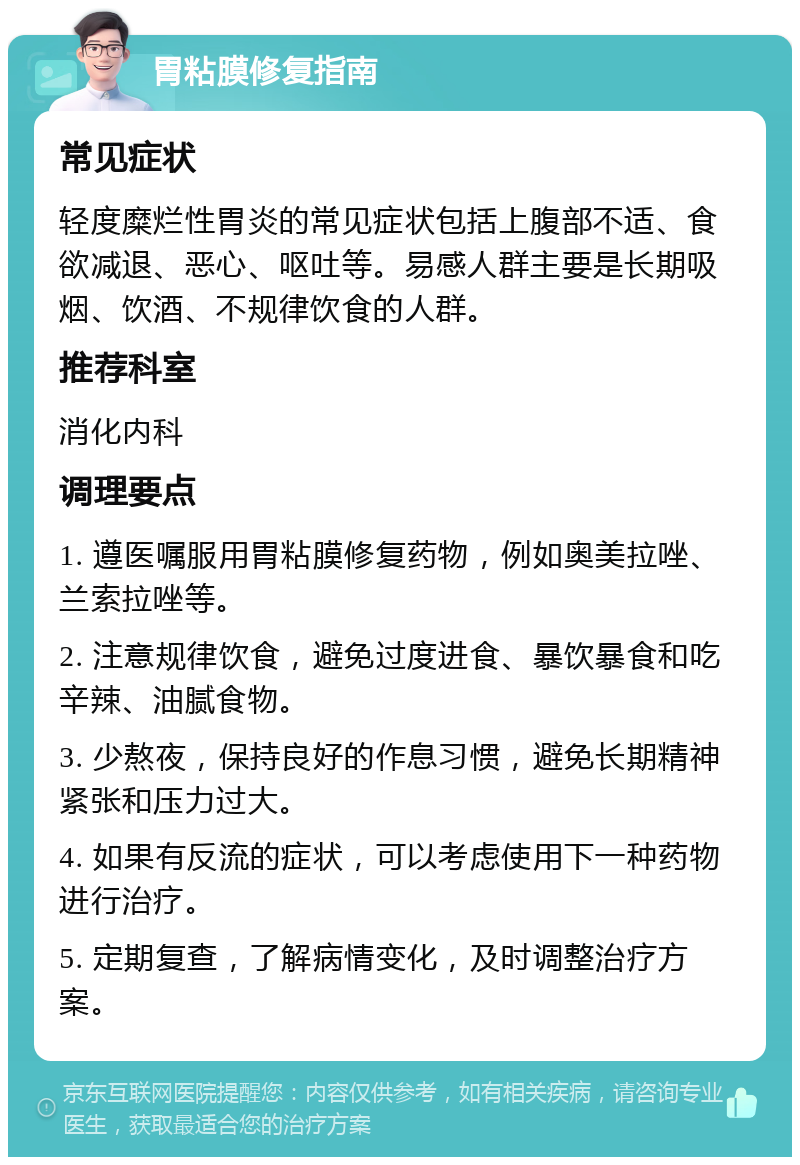 胃粘膜修复指南 常见症状 轻度糜烂性胃炎的常见症状包括上腹部不适、食欲减退、恶心、呕吐等。易感人群主要是长期吸烟、饮酒、不规律饮食的人群。 推荐科室 消化内科 调理要点 1. 遵医嘱服用胃粘膜修复药物，例如奥美拉唑、兰索拉唑等。 2. 注意规律饮食，避免过度进食、暴饮暴食和吃辛辣、油腻食物。 3. 少熬夜，保持良好的作息习惯，避免长期精神紧张和压力过大。 4. 如果有反流的症状，可以考虑使用下一种药物进行治疗。 5. 定期复查，了解病情变化，及时调整治疗方案。