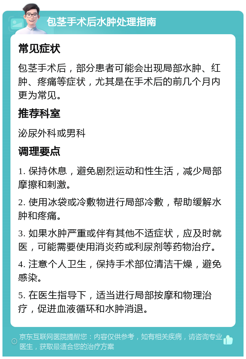 包茎手术后水肿处理指南 常见症状 包茎手术后，部分患者可能会出现局部水肿、红肿、疼痛等症状，尤其是在手术后的前几个月内更为常见。 推荐科室 泌尿外科或男科 调理要点 1. 保持休息，避免剧烈运动和性生活，减少局部摩擦和刺激。 2. 使用冰袋或冷敷物进行局部冷敷，帮助缓解水肿和疼痛。 3. 如果水肿严重或伴有其他不适症状，应及时就医，可能需要使用消炎药或利尿剂等药物治疗。 4. 注意个人卫生，保持手术部位清洁干燥，避免感染。 5. 在医生指导下，适当进行局部按摩和物理治疗，促进血液循环和水肿消退。