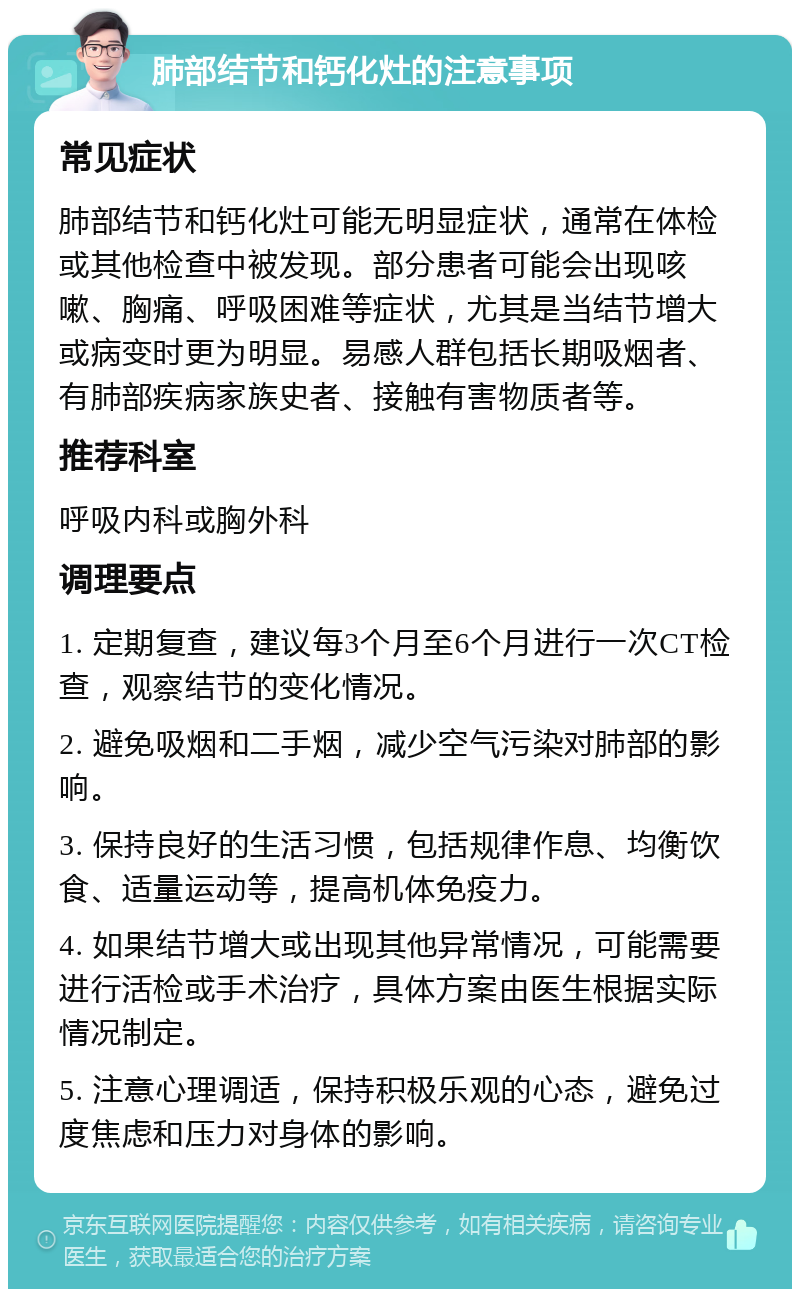 肺部结节和钙化灶的注意事项 常见症状 肺部结节和钙化灶可能无明显症状，通常在体检或其他检查中被发现。部分患者可能会出现咳嗽、胸痛、呼吸困难等症状，尤其是当结节增大或病变时更为明显。易感人群包括长期吸烟者、有肺部疾病家族史者、接触有害物质者等。 推荐科室 呼吸内科或胸外科 调理要点 1. 定期复查，建议每3个月至6个月进行一次CT检查，观察结节的变化情况。 2. 避免吸烟和二手烟，减少空气污染对肺部的影响。 3. 保持良好的生活习惯，包括规律作息、均衡饮食、适量运动等，提高机体免疫力。 4. 如果结节增大或出现其他异常情况，可能需要进行活检或手术治疗，具体方案由医生根据实际情况制定。 5. 注意心理调适，保持积极乐观的心态，避免过度焦虑和压力对身体的影响。