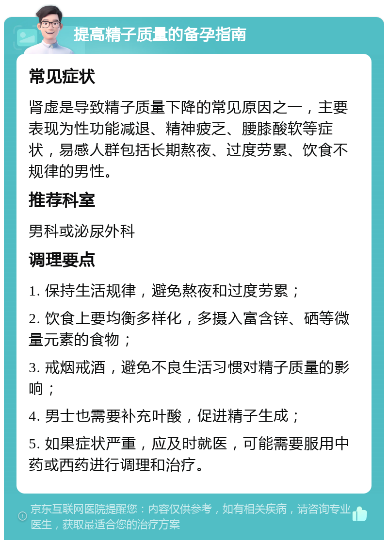 提高精子质量的备孕指南 常见症状 肾虚是导致精子质量下降的常见原因之一，主要表现为性功能减退、精神疲乏、腰膝酸软等症状，易感人群包括长期熬夜、过度劳累、饮食不规律的男性。 推荐科室 男科或泌尿外科 调理要点 1. 保持生活规律，避免熬夜和过度劳累； 2. 饮食上要均衡多样化，多摄入富含锌、硒等微量元素的食物； 3. 戒烟戒酒，避免不良生活习惯对精子质量的影响； 4. 男士也需要补充叶酸，促进精子生成； 5. 如果症状严重，应及时就医，可能需要服用中药或西药进行调理和治疗。