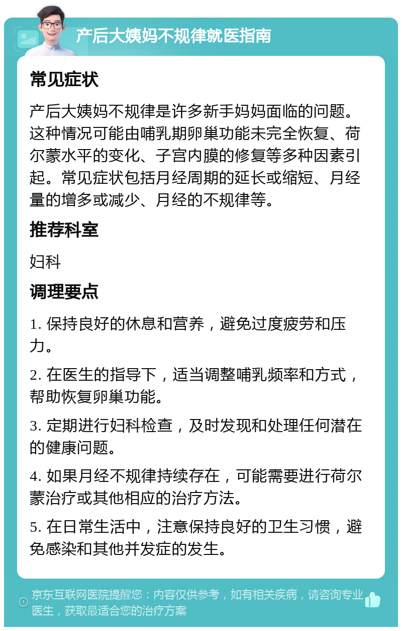 产后大姨妈不规律就医指南 常见症状 产后大姨妈不规律是许多新手妈妈面临的问题。这种情况可能由哺乳期卵巢功能未完全恢复、荷尔蒙水平的变化、子宫内膜的修复等多种因素引起。常见症状包括月经周期的延长或缩短、月经量的增多或减少、月经的不规律等。 推荐科室 妇科 调理要点 1. 保持良好的休息和营养，避免过度疲劳和压力。 2. 在医生的指导下，适当调整哺乳频率和方式，帮助恢复卵巢功能。 3. 定期进行妇科检查，及时发现和处理任何潜在的健康问题。 4. 如果月经不规律持续存在，可能需要进行荷尔蒙治疗或其他相应的治疗方法。 5. 在日常生活中，注意保持良好的卫生习惯，避免感染和其他并发症的发生。