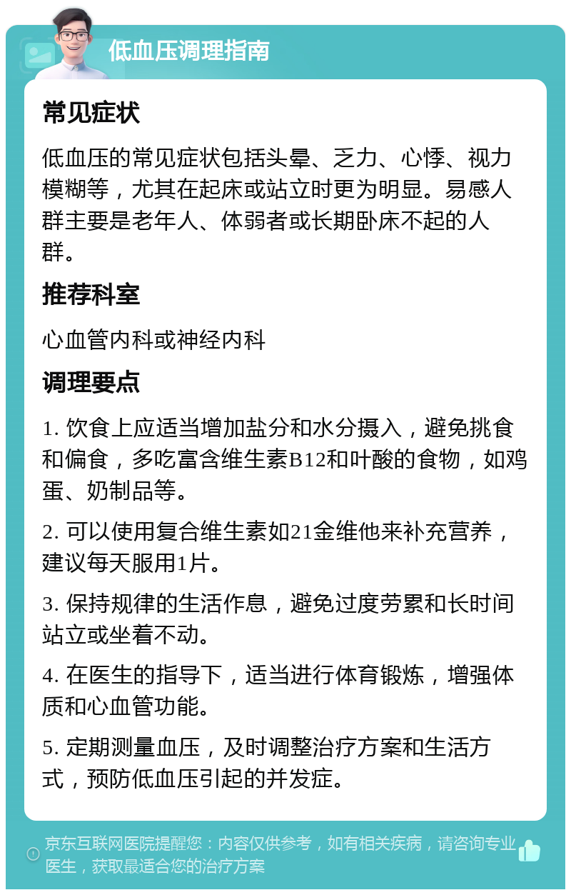 低血压调理指南 常见症状 低血压的常见症状包括头晕、乏力、心悸、视力模糊等，尤其在起床或站立时更为明显。易感人群主要是老年人、体弱者或长期卧床不起的人群。 推荐科室 心血管内科或神经内科 调理要点 1. 饮食上应适当增加盐分和水分摄入，避免挑食和偏食，多吃富含维生素B12和叶酸的食物，如鸡蛋、奶制品等。 2. 可以使用复合维生素如21金维他来补充营养，建议每天服用1片。 3. 保持规律的生活作息，避免过度劳累和长时间站立或坐着不动。 4. 在医生的指导下，适当进行体育锻炼，增强体质和心血管功能。 5. 定期测量血压，及时调整治疗方案和生活方式，预防低血压引起的并发症。