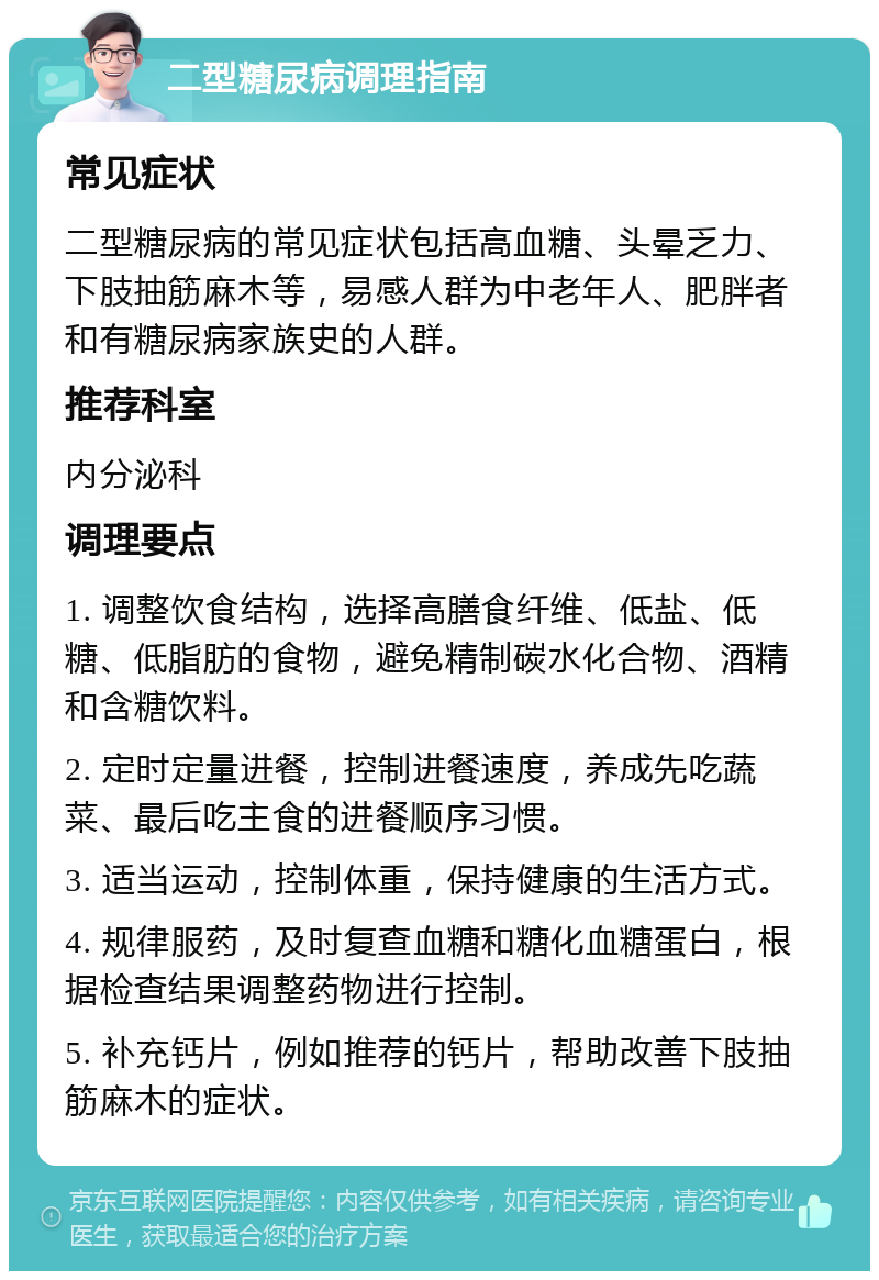 二型糖尿病调理指南 常见症状 二型糖尿病的常见症状包括高血糖、头晕乏力、下肢抽筋麻木等，易感人群为中老年人、肥胖者和有糖尿病家族史的人群。 推荐科室 内分泌科 调理要点 1. 调整饮食结构，选择高膳食纤维、低盐、低糖、低脂肪的食物，避免精制碳水化合物、酒精和含糖饮料。 2. 定时定量进餐，控制进餐速度，养成先吃蔬菜、最后吃主食的进餐顺序习惯。 3. 适当运动，控制体重，保持健康的生活方式。 4. 规律服药，及时复查血糖和糖化血糖蛋白，根据检查结果调整药物进行控制。 5. 补充钙片，例如推荐的钙片，帮助改善下肢抽筋麻木的症状。