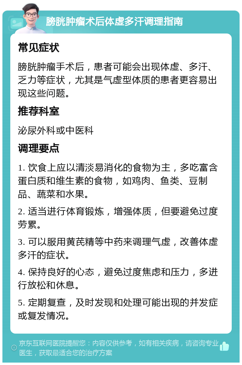 膀胱肿瘤术后体虚多汗调理指南 常见症状 膀胱肿瘤手术后，患者可能会出现体虚、多汗、乏力等症状，尤其是气虚型体质的患者更容易出现这些问题。 推荐科室 泌尿外科或中医科 调理要点 1. 饮食上应以清淡易消化的食物为主，多吃富含蛋白质和维生素的食物，如鸡肉、鱼类、豆制品、蔬菜和水果。 2. 适当进行体育锻炼，增强体质，但要避免过度劳累。 3. 可以服用黄芪精等中药来调理气虚，改善体虚多汗的症状。 4. 保持良好的心态，避免过度焦虑和压力，多进行放松和休息。 5. 定期复查，及时发现和处理可能出现的并发症或复发情况。