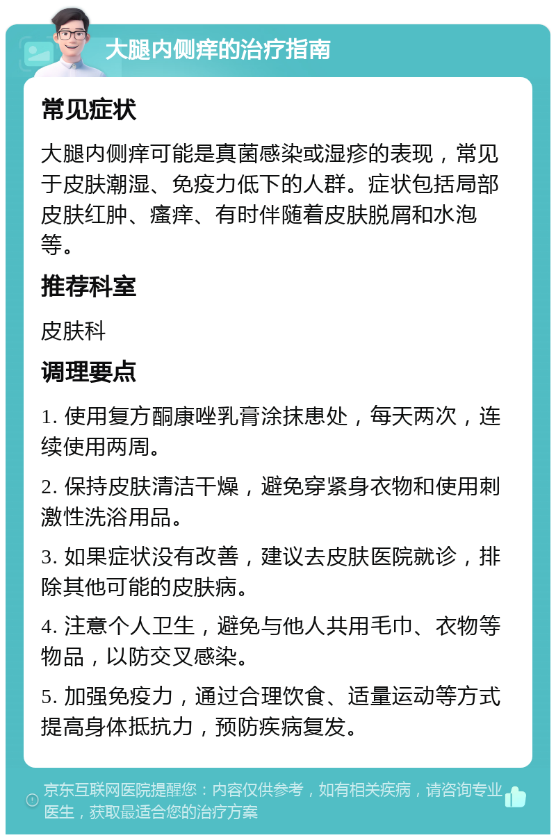 大腿内侧痒的治疗指南 常见症状 大腿内侧痒可能是真菌感染或湿疹的表现，常见于皮肤潮湿、免疫力低下的人群。症状包括局部皮肤红肿、瘙痒、有时伴随着皮肤脱屑和水泡等。 推荐科室 皮肤科 调理要点 1. 使用复方酮康唑乳膏涂抹患处，每天两次，连续使用两周。 2. 保持皮肤清洁干燥，避免穿紧身衣物和使用刺激性洗浴用品。 3. 如果症状没有改善，建议去皮肤医院就诊，排除其他可能的皮肤病。 4. 注意个人卫生，避免与他人共用毛巾、衣物等物品，以防交叉感染。 5. 加强免疫力，通过合理饮食、适量运动等方式提高身体抵抗力，预防疾病复发。