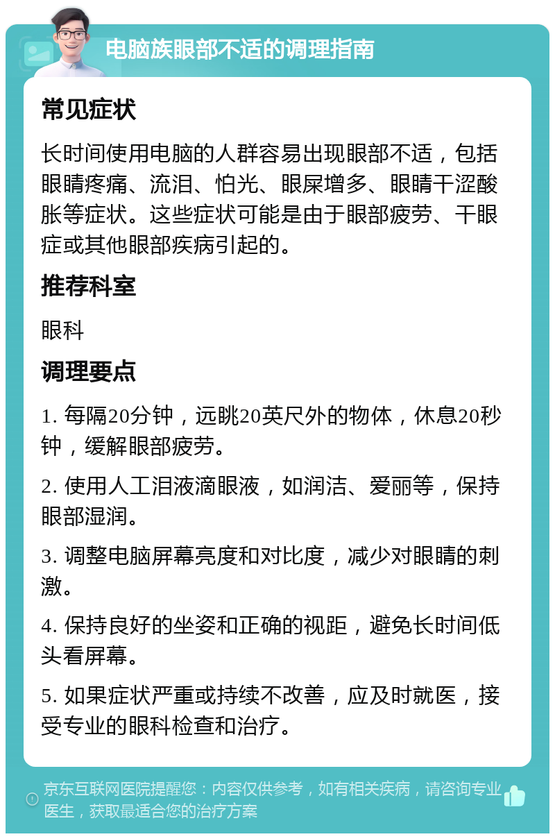 电脑族眼部不适的调理指南 常见症状 长时间使用电脑的人群容易出现眼部不适，包括眼睛疼痛、流泪、怕光、眼屎增多、眼睛干涩酸胀等症状。这些症状可能是由于眼部疲劳、干眼症或其他眼部疾病引起的。 推荐科室 眼科 调理要点 1. 每隔20分钟，远眺20英尺外的物体，休息20秒钟，缓解眼部疲劳。 2. 使用人工泪液滴眼液，如润洁、爱丽等，保持眼部湿润。 3. 调整电脑屏幕亮度和对比度，减少对眼睛的刺激。 4. 保持良好的坐姿和正确的视距，避免长时间低头看屏幕。 5. 如果症状严重或持续不改善，应及时就医，接受专业的眼科检查和治疗。