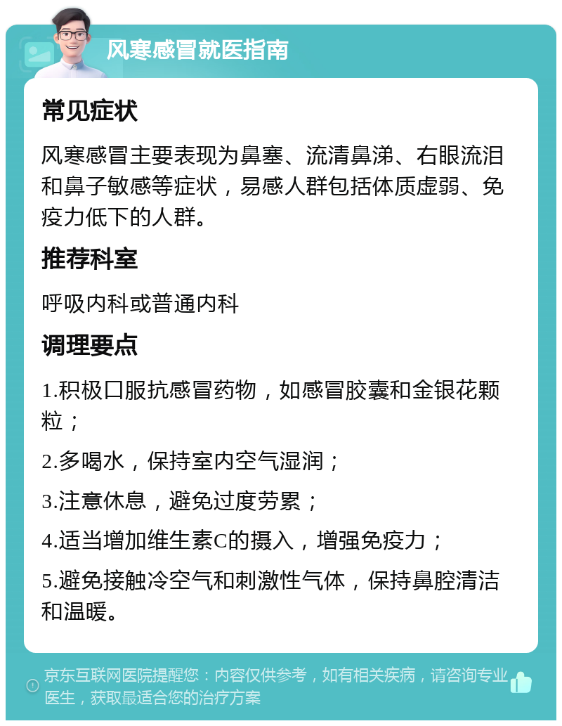 风寒感冒就医指南 常见症状 风寒感冒主要表现为鼻塞、流清鼻涕、右眼流泪和鼻子敏感等症状，易感人群包括体质虚弱、免疫力低下的人群。 推荐科室 呼吸内科或普通内科 调理要点 1.积极口服抗感冒药物，如感冒胶囊和金银花颗粒； 2.多喝水，保持室内空气湿润； 3.注意休息，避免过度劳累； 4.适当增加维生素C的摄入，增强免疫力； 5.避免接触冷空气和刺激性气体，保持鼻腔清洁和温暖。