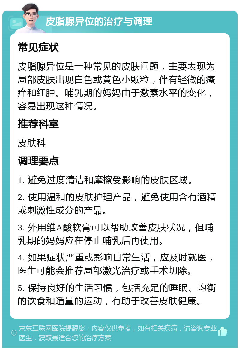 皮脂腺异位的治疗与调理 常见症状 皮脂腺异位是一种常见的皮肤问题，主要表现为局部皮肤出现白色或黄色小颗粒，伴有轻微的瘙痒和红肿。哺乳期的妈妈由于激素水平的变化，容易出现这种情况。 推荐科室 皮肤科 调理要点 1. 避免过度清洁和摩擦受影响的皮肤区域。 2. 使用温和的皮肤护理产品，避免使用含有酒精或刺激性成分的产品。 3. 外用维A酸软膏可以帮助改善皮肤状况，但哺乳期的妈妈应在停止哺乳后再使用。 4. 如果症状严重或影响日常生活，应及时就医，医生可能会推荐局部激光治疗或手术切除。 5. 保持良好的生活习惯，包括充足的睡眠、均衡的饮食和适量的运动，有助于改善皮肤健康。