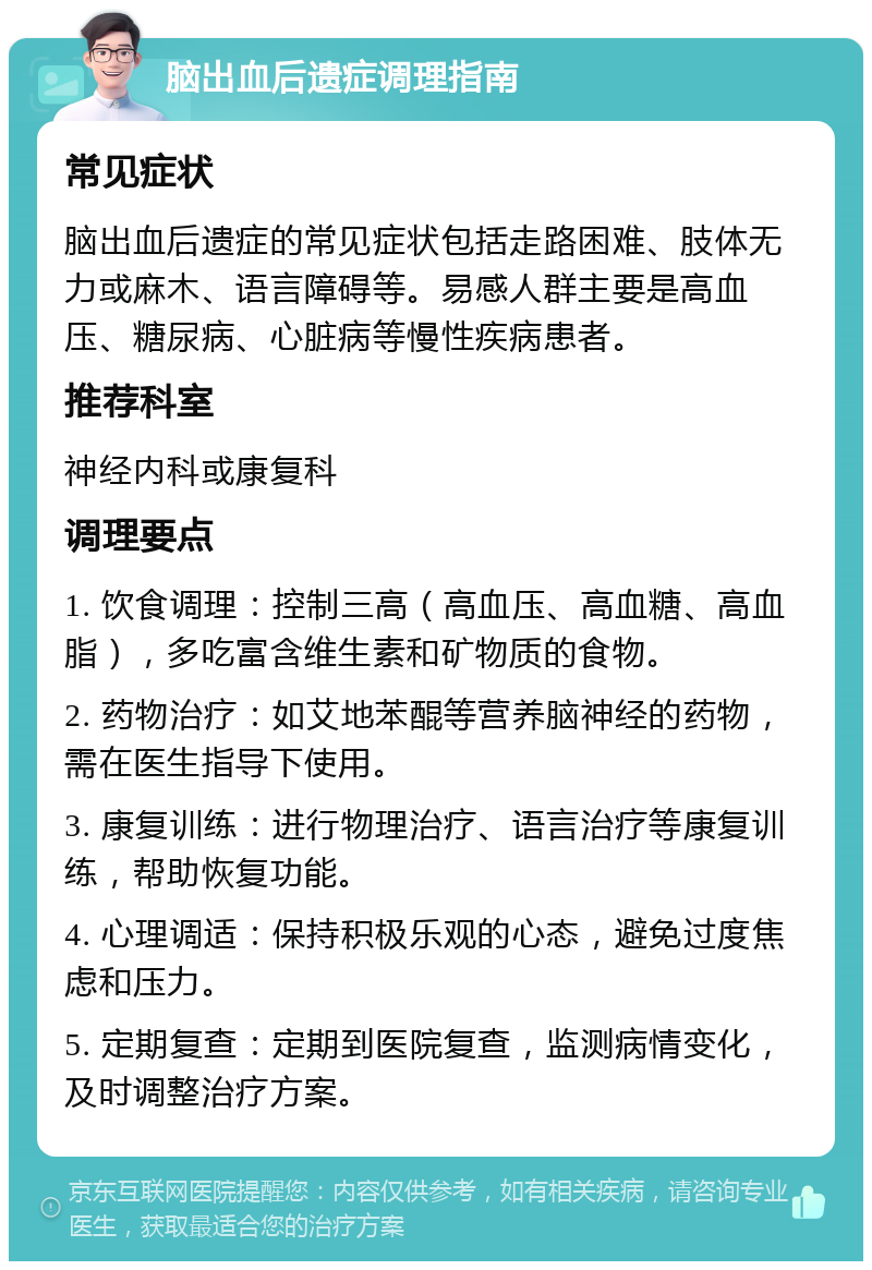 脑出血后遗症调理指南 常见症状 脑出血后遗症的常见症状包括走路困难、肢体无力或麻木、语言障碍等。易感人群主要是高血压、糖尿病、心脏病等慢性疾病患者。 推荐科室 神经内科或康复科 调理要点 1. 饮食调理：控制三高（高血压、高血糖、高血脂），多吃富含维生素和矿物质的食物。 2. 药物治疗：如艾地苯醌等营养脑神经的药物，需在医生指导下使用。 3. 康复训练：进行物理治疗、语言治疗等康复训练，帮助恢复功能。 4. 心理调适：保持积极乐观的心态，避免过度焦虑和压力。 5. 定期复查：定期到医院复查，监测病情变化，及时调整治疗方案。