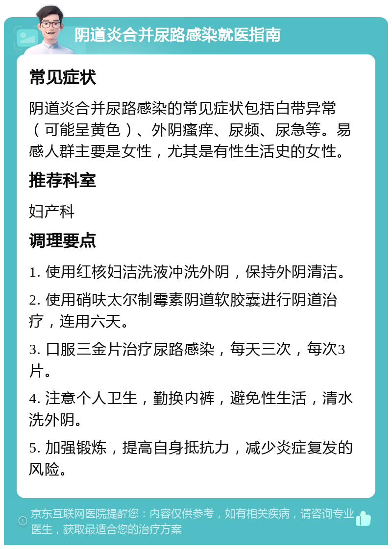 阴道炎合并尿路感染就医指南 常见症状 阴道炎合并尿路感染的常见症状包括白带异常（可能呈黄色）、外阴瘙痒、尿频、尿急等。易感人群主要是女性，尤其是有性生活史的女性。 推荐科室 妇产科 调理要点 1. 使用红核妇洁洗液冲洗外阴，保持外阴清洁。 2. 使用硝呋太尔制霉素阴道软胶囊进行阴道治疗，连用六天。 3. 口服三金片治疗尿路感染，每天三次，每次3片。 4. 注意个人卫生，勤换内裤，避免性生活，清水洗外阴。 5. 加强锻炼，提高自身抵抗力，减少炎症复发的风险。