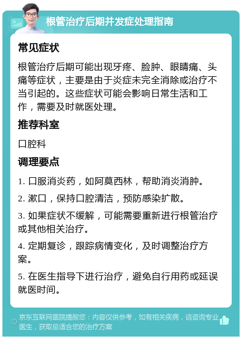 根管治疗后期并发症处理指南 常见症状 根管治疗后期可能出现牙疼、脸肿、眼睛痛、头痛等症状，主要是由于炎症未完全消除或治疗不当引起的。这些症状可能会影响日常生活和工作，需要及时就医处理。 推荐科室 口腔科 调理要点 1. 口服消炎药，如阿莫西林，帮助消炎消肿。 2. 漱口，保持口腔清洁，预防感染扩散。 3. 如果症状不缓解，可能需要重新进行根管治疗或其他相关治疗。 4. 定期复诊，跟踪病情变化，及时调整治疗方案。 5. 在医生指导下进行治疗，避免自行用药或延误就医时间。