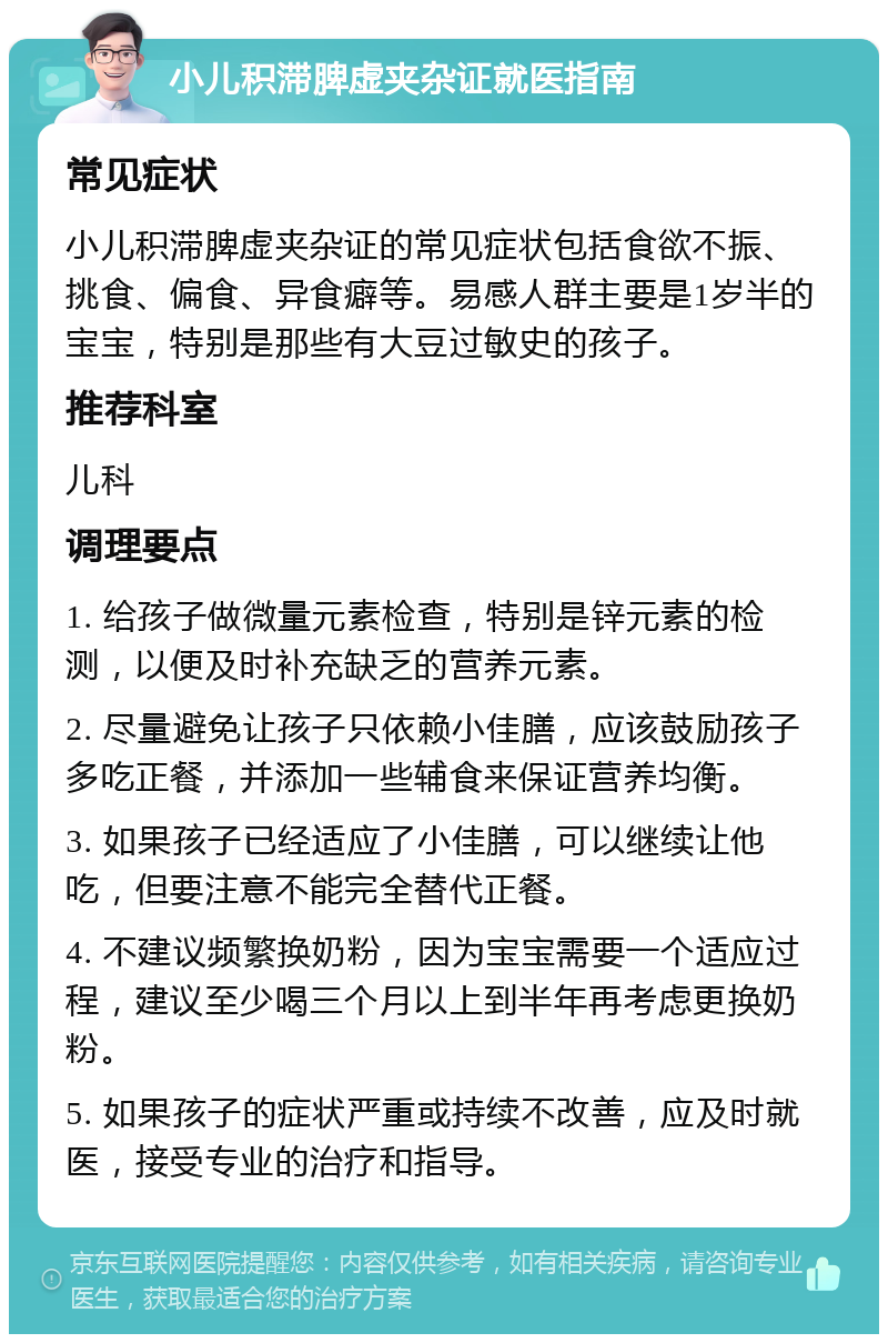 小儿积滞脾虚夹杂证就医指南 常见症状 小儿积滞脾虚夹杂证的常见症状包括食欲不振、挑食、偏食、异食癖等。易感人群主要是1岁半的宝宝，特别是那些有大豆过敏史的孩子。 推荐科室 儿科 调理要点 1. 给孩子做微量元素检查，特别是锌元素的检测，以便及时补充缺乏的营养元素。 2. 尽量避免让孩子只依赖小佳膳，应该鼓励孩子多吃正餐，并添加一些辅食来保证营养均衡。 3. 如果孩子已经适应了小佳膳，可以继续让他吃，但要注意不能完全替代正餐。 4. 不建议频繁换奶粉，因为宝宝需要一个适应过程，建议至少喝三个月以上到半年再考虑更换奶粉。 5. 如果孩子的症状严重或持续不改善，应及时就医，接受专业的治疗和指导。