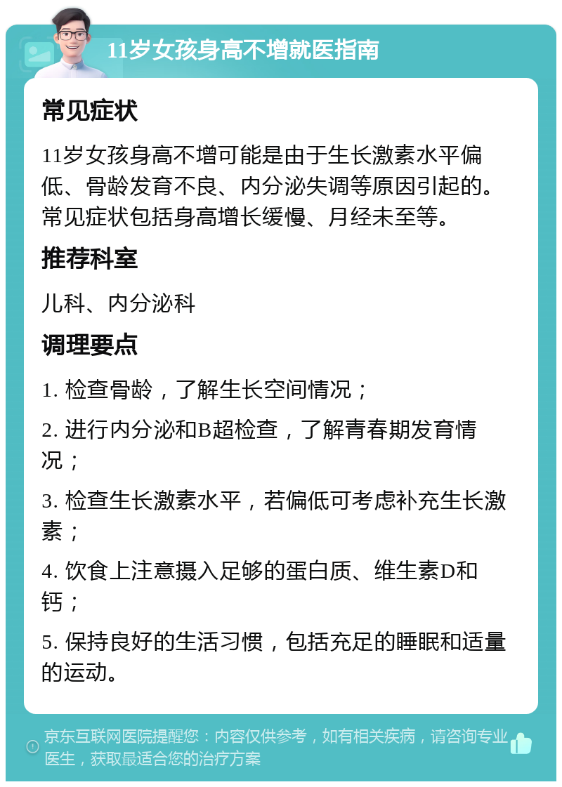 11岁女孩身高不增就医指南 常见症状 11岁女孩身高不增可能是由于生长激素水平偏低、骨龄发育不良、内分泌失调等原因引起的。常见症状包括身高增长缓慢、月经未至等。 推荐科室 儿科、内分泌科 调理要点 1. 检查骨龄，了解生长空间情况； 2. 进行内分泌和B超检查，了解青春期发育情况； 3. 检查生长激素水平，若偏低可考虑补充生长激素； 4. 饮食上注意摄入足够的蛋白质、维生素D和钙； 5. 保持良好的生活习惯，包括充足的睡眠和适量的运动。