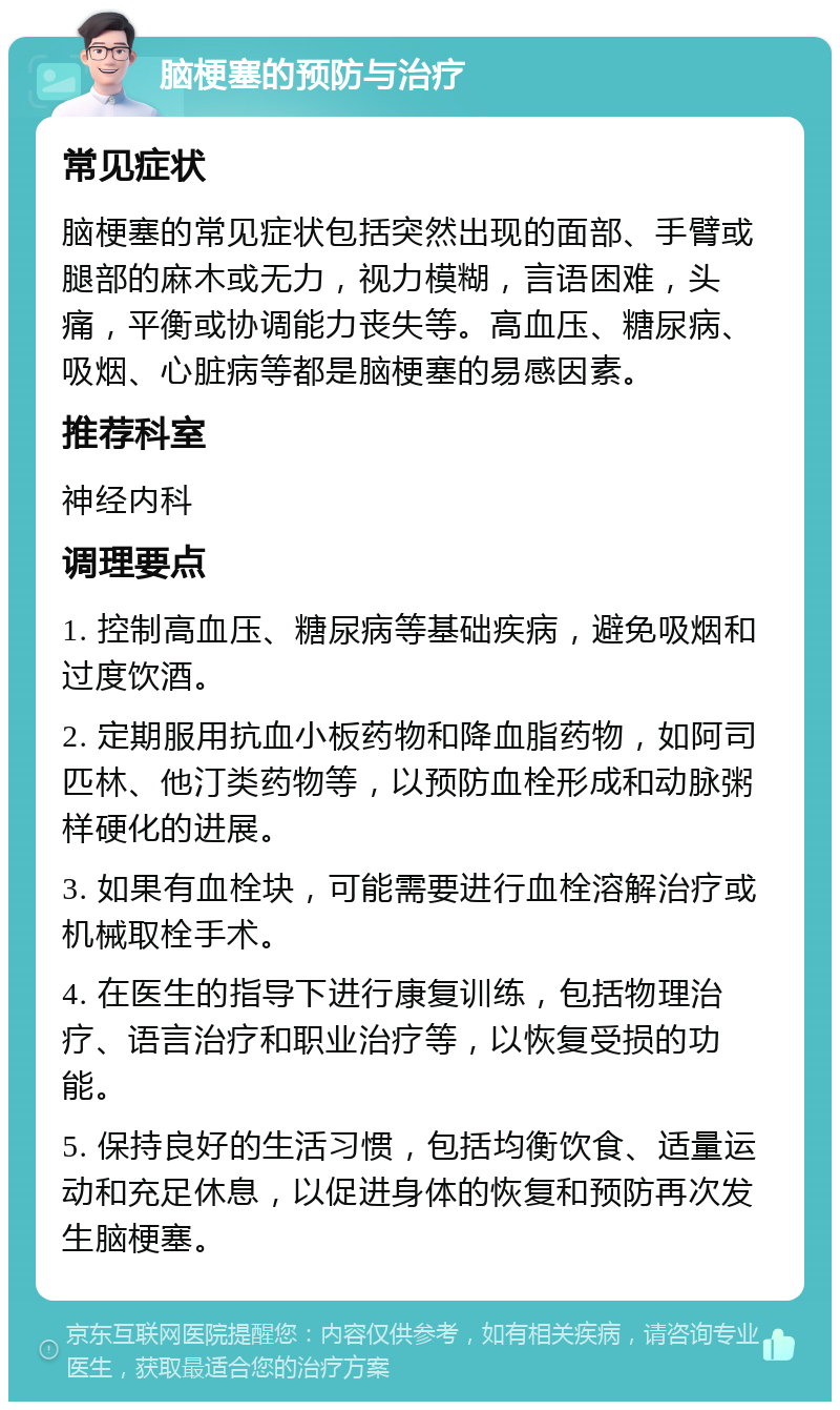 脑梗塞的预防与治疗 常见症状 脑梗塞的常见症状包括突然出现的面部、手臂或腿部的麻木或无力，视力模糊，言语困难，头痛，平衡或协调能力丧失等。高血压、糖尿病、吸烟、心脏病等都是脑梗塞的易感因素。 推荐科室 神经内科 调理要点 1. 控制高血压、糖尿病等基础疾病，避免吸烟和过度饮酒。 2. 定期服用抗血小板药物和降血脂药物，如阿司匹林、他汀类药物等，以预防血栓形成和动脉粥样硬化的进展。 3. 如果有血栓块，可能需要进行血栓溶解治疗或机械取栓手术。 4. 在医生的指导下进行康复训练，包括物理治疗、语言治疗和职业治疗等，以恢复受损的功能。 5. 保持良好的生活习惯，包括均衡饮食、适量运动和充足休息，以促进身体的恢复和预防再次发生脑梗塞。